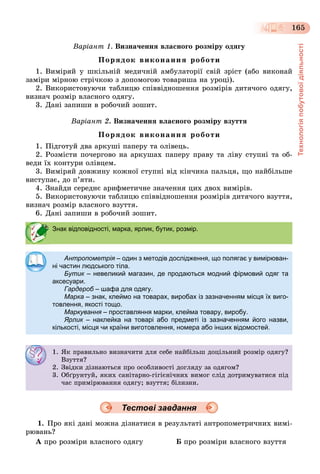 Технологіяпобутовоїдіяльності
165
Âàðіàíò 1. Âèçíà÷åííÿ âëàñíîãî ðîçìіðó îäÿãó
Ïîðÿäîê âèêîíàííÿ ðîáîòè
1. Âèìіðÿé ó øêіëüíіé ìåäè÷íіé àìáóëàòîðії ñâіé çðіñò (àáî âèêîíàé
çàìіðè ìіðíîþ ñòðі÷êîþ ç äîïîìîãîþ òîâàðèøà íà óðîöі).
2. Âèêîðèñòîâóþ÷è òàáëèöþ ñïіââіäíîøåííÿ ðîçìіðіâ äèòÿ÷îãî îäÿãó,
âèçíà÷ ðîçìіð âëàñíîãî îäÿãó.
3. Äàíі çàïèøè â ðîáî÷èé çîøèò.
Âàðіàíò 2. Âèçíà÷åííÿ âëàñíîãî ðîçìіðó âçóòòÿ
Ïîðÿäîê âèêîíàííÿ ðîáîòè
1. Ïіäãîòóé äâà àðêóøі ïàïåðó òà îëіâåöü.
2. Ðîçìіñòè ïî÷åðãîâî íà àðêóøàõ ïàïåðó ïðàâó òà ëіâó ñòóïíі òà îá-
âåäè їõ êîíòóðè îëіâöåì.
3. Âèìіðÿé äîâæèíó êîæíîї ñòóïíі âіä êіí÷èêà ïàëüöÿ, ùî íàéáіëüøå
âèñòóïàє, äî ï’ÿòè.
4. Çíàéäè ñåðåäíє àðèôìåòè÷íå çíà÷åííÿ öèõ äâîõ âèìіðіâ.
5. Âèêîðèñòîâóþ÷è òàáëèöþ ñïіââіäíîøåííÿ ðîçìіðіâ äèòÿ÷îãî âçóòòÿ,
âèçíà÷ ðîçìіð âëàñíîãî âçóòòÿ.
6. Äàíі çàïèøè â ðîáî÷èé çîøèò.
Тестові завдання
1. Ïðî ÿêі äàíі ìîæíà äіçíàòèñÿ â ðåçóëüòàòі àíòðîïîìåòðè÷íèõ âèìі-
ðþâàíü?
À ïðî ðîçìіðè âëàñíîãî îäÿãó Á ïðî ðîçìіðè âëàñíîãî âçóòòÿ
Знак відповідності, марка, ярлик, бутик, розмір.
Антропометрія – один з методів дослідження, що полягає у вимірюван-
ні частин людського тіла.
Бутик – невеликий магазин, де продаються модний фірмовий одяг та
аксесуари.
Гардероб – шафа для одягу.
Марка – знак, клеймо на товарах, виробах із зазначенням місця їх виго-
товлення, якості тощо.
Маркування – проставляння марки, клейма товару, виробу.
Ярлик – наклейка на товарі або предметі із зазначенням його назви,
кількості, місця чи країни виготовлення, номера або інших відомостей.
1. ßê ïðàâèëüíî âèçíà÷èòè äëÿ ñåáå íàéáіëüø äîöіëüíèé ðîçìіð îäÿãó?
Âçóòòÿ?
2. Çâіäêè äіçíàþòüñÿ ïðî îñîáëèâîñòі äîãëÿäó çà îäÿãîì?
3. Îáґðóíòóé, ÿêèõ ñàíіòàðíî-ãіãієíі÷íèõ âèìîã ñëіä äîòðèìóâàòèñÿ ïіä
÷àñ ïðèìіðþâàííÿ îäÿãó; âçóòòÿ; áіëèçíè.
 