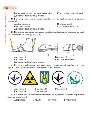 Технологіяпобутовоїдіяльності
166
Â ïðî ðîçìіðè ÷àñòèí ëþäñüêîãî òіëà Ã ïðî âñі ïåðåëі÷åíі äàíі
Ä ïðàâèëüíîї âіäïîâіäі íåìàє
2. ßêі àíòðîïîìåòðè÷íі äàíі ïîòðіáíî ìàòè, ùîá âèçíà÷èòè ðîçìіð
äæèíñіâ?
À çðіñò ëþäèíè Á îáõâàò òàëії
Â îáõâàò ãðóäåé Ã óñі ïåðåëі÷åíі äàíі
Ä ïðàâèëüíîї âіäïîâіäі íåìàє
3. Íà ÿêîìó ìàëþíêó ïîêàçàíî ïðèéîì âèìіðþâàííÿ ðîçìіðіâ ñòóïíі
äëÿ âèçíà÷åííÿ ðîçìіðó âçóòòÿ?
1 2 3
À íà ìàë. 1 Á íà ìàë. 2
Â íà ìàë. 3 Ã íà âñіõ ìàëþíêàõ
Ä ïðàâèëüíîї âіäïîâіäі íåìàє
4. Íà ÿêîìó çîáðàæåííі ïîêàçàíî çíàê âіäïîâіäíîñòі óêðàїíñüêîї ïðî-
äóêöії, ÿêà ñåðòèôіêîâàíà ç іíіöіàòèâè âèðîáíèêà?
1 2 3 4 5
À íà ìàë. 1 Á íà ìàë. 2 Â íà ìàë. 3
Ã íà ìàë. 4 Ä íà ìàë. 5
5. ßê íàçèâàєòüñÿ íåâåëèêèé ìàãàçèí, äå ïðîäàþòü ìîäíèé ôіðìîâèé
îäÿã òà àêñåñóàðè?
À ãàðäåðîá Á ÿðëèê Â áóòèê Ã óíіâåðìàã
 