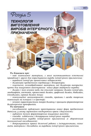 167
ТЕХНОЛОГІЯ
ВИГОТОВЛЕННЯ
ВИРОБІВ ІНТЕР’ЄРНОГО
ПРИЗНАЧЕННПРИЗНАЧЕННЯНЯНЯРИЗРИЗ
Òè äіçíàєøñÿ ïðî:
– íîâі êîìïîçèòíі ìàòåðіàëè, ç ÿêèõ âèãîòîâëÿþòüñÿ åñòåòè÷íî
ïðèâàáëèâі і çðó÷íі äëÿ êîðèñòóâàííÿ âèðîáè іíòåð’єðíîãî ïðèçíà÷åííÿ;
– âèðîáíè÷і іíòåð’єðè ïðîìèñëîâèõ ïіäïðèєìñòâ;
– äèçàéíåðіâ ïðåäìåòíîãî ñåðåäîâèùà і äåêîðàòîðіâ;
– ïëàñòè÷íі, ëåãêîîáðîáëþâàíі ìàòåðіàëè, ÿêі äèçàéíåðè âèêîðèñòî-
âóþòü äëÿ ïîøóêîâîãî ìàêåòóâàííÿ íîâèõ ôîðì ìàéáóòíіõ âèðîáіâ;
– äèçàéí і éîãî îñíîâíі âèäè òà ñòèëüîâі íàïðÿìè: äèçàéí іíòåð’єðіâ,
ëàíäøàôòіâ, êîñòþìіâ, ïðîìèñëîâèé äèçàéí, ãðàôі÷íèé äèçàéí, áіîäèçàéí,
åòíîäèçàéí, іãðîâèé äèçàéí òîùî;
– êîìïîçèöіéíі çàêîíîìіðíîñòі, ñïîñîáè, ïðèéîìè і çàñîáè òâîðåííÿ
êîìïîçèöіé íà ïëîùèíі і â ïðîñòîðі;
– îñíîâíі õàðàêòåðèñòèêè òâîðіâ äèçàéíó і ïðèíöèïè ôîðìîòâîðåííÿ
äèçàéíåðñüêèõ àðòåôàêòіâ.
Òè íàâ÷èøñÿ:
– ïîñëіäîâíîñòі õóäîæíüîãî ïðîåêòóâàííÿ íîâèõ ôîðì ïðåäìåòíîãî
äîâêіëëÿ, ó ÿêîìó ãàðìîíіéíî ïîєäíóþòüñÿ êðàñà і äîöіëüíіñòü;
– õóäîæíіõ òåõíіê ôîðìîòâîðåííÿ ïîøóêîâèõ ìàêåòіâ;
– ñïîñîáіâ îçäîáëåííÿ і äåêîðóâàííÿ іíòåð’єðíèõ âèðîáіâ;
– âèãîòîâëåííÿ âèðîáіâ іíòåð’єðíîãî ïðèçíà÷åííÿ çі çáåðåæåííÿì
òåõíîëîãі÷íîї ïîñëіäîâíîñòі;
– äîòðèìóâàòèñÿ ïðàâèë áåçïå÷íîї ðîáîòè ç іíñòðóìåíòàìè, åêîíî-
ìèòè ìàòåðіàëè і äîãëÿäàòè çà âèðîáàìè іíòåð’єðíîãî ïðèçíà÷åííÿ.
 