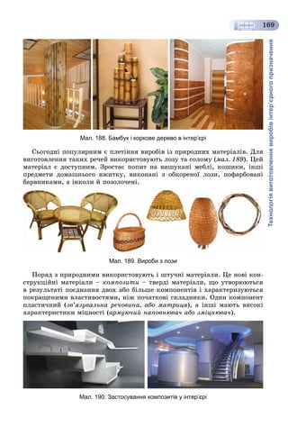 Технологіявиготовленнявиробівінтер’єрногопризначення
169
Мал. 188. Бамбук і коркове дерево в інтер’єрі
Ñüîãîäíі ïîïóëÿðíèì є ïëåòіííÿ âèðîáіâ іç ïðèðîäíèõ ìàòåðіàëіâ. Äëÿ
âèãîòîâëåííÿ òàêèõ ðå÷åé âèêîðèñòîâóþòü ëîçó òà ñîëîìó (ìàë. 189). Öåé
ìàòåðіàë є äîñòóïíèì. Çðîñòàє ïîïèò íà âèøóêàíі ìåáëі, êîøèêè, іíøі
ïðåäìåòè äîìàøíüîãî âæèòêó, âèêîíàíі ç îáêîðåíîї ëîçè, ïîôàðáîâàíі
áàðâíèêàìè, à іíêîëè é ïîçîëî÷åíі.
Мал. 189. Вироби з лози
Ïîðÿä ç ïðèðîäíèìè âèêîðèñòîâóþòü і øòó÷íі ìàòåðіàëè. Öå íîâі êîí-
ñòðóêöіéíі ìàòåðіàëè – êîìïîçèòè – òâåðäі ìàòåðіàëè, ùî óòâîðþþòüñÿ
â ðåçóëüòàòі ïîєäíàííÿ äâîõ àáî áіëüøå êîìïîíåíòіâ і õàðàêòåðèçóþòüñÿ
ïîêðàùåíèìè âëàñòèâîñòÿìè, íіæ ïî÷àòêîâі ñêëàäíèêè. Îäèí êîìïîíåíò
ïëàñòè÷íèé (çâ’ÿçóâàëüíà ðå÷îâèíà, àáî ìàòðèöÿ), à іíøі ìàþòü âèñîêі
õàðàêòåðèñòèêè ìіöíîñòі (àðìóþ÷èé íàïîâíþâà÷ àáî çìіöíþâà÷).
Мал. 190. Застосування композитів у інтер’єрі
 