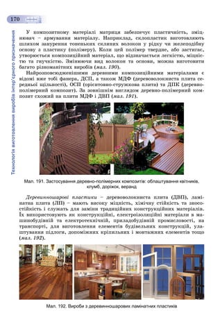Технологіявиготовленнявиробівінтер’єрногопризначення
170
Ó êîìïîçèòíîìó ìàòåðіàëі ìàòðèöÿ çàáåçïå÷óє ïëàñòè÷íіñòü, çìіö-
íþâà÷ – àðìóâàííÿ ìàòåðіàëó. Íàïðèêëàä, ñêëîïëàñòèê âèãîòîâëÿþòü
øëÿõîì çàíóðåííÿ òîíåíüêèõ ñêëÿíèõ âîëîêîí ó ðіäêó ÷è æåëåïîäіáíó
îñíîâó ç ïëàñòèêó (ïîëіìåðó). Êîëè öåé ïîëіìåð òâåðäíå, àáî çàñòèãàє,
óòâîðþєòüñÿ êîìïîçèöіéíèé ìàòåðіàë, ùî âіäçíà÷àєòüñÿ ëåãêіñòþ, ìіöíіñ-
òþ òà ãíó÷êіñòþ. Çìіíþþ÷è âèä âîëîêîí òà îñíîâè, ìîæíà âèãîòîâèòè
áàãàòî ðіçíîìàíіòíèõ âèðîáіâ (ìàë. 190).
Íàéðîçïîâñþäæåíіøèìè äåðåâíèìè êîìïîçèöіéíèìè ìàòåðіàëàìè є
âіäîìі âæå òîáі ôàíåðà, ÄÑÏ, à òàêîæ ÌÄÔ (äåðåâîâîëîêíèñòà ïëèòà ñå-
ðåäíüîї ùіëüíîñòі), ÎÑÏ (îðієíòîâíî-ñòðóæêîâà ïëèòà) òà ÄÏÊ (äåðåâíî-
ïîëіìåðíèé êîìïîçèò). Çà çîâíіøíіì âèãëÿäîì äåðåâíî-ïîëіìåðíèé êîì-
ïîçèò ñõîæèé íà ïëèòè ÌÄÔ і ÄÂÏ (ìàë. 191).
Мал. 191. Застосування деревно-полімерних композитів: облаштування квітників,
клумб, доріжок, веранд
Äåðåâèííîøàðîâі ïëàñòèêè – äåðåâîâîëîêíèñòà ïëèòà (ÄÂÏ), ëàìі-
íàòíà ïëèòà (ËÏ) – ìàþòü âèñîêó ìіöíіñòü, õіìі÷íó ñòіéêіñòü òà çíîñî-
ñòіéêіñòü і ñëóæàòü äëÿ çàìіíè òðàäèöіéíèõ êîíñòðóêöіéíèõ ìàòåðіàëіâ.
Їõ âèêîðèñòîâóþòü ÿê êîíñòðóêöіéíі, åëåêòðîіçîëÿöіéíі ìàòåðіàëè â ìà-
øèíîáóäіâíіé òà åëåêòðîòåõíі÷íіé, ïðèëàäîáóäіâíіé ïðîìèñëîâîñòі, íà
òðàíñïîðòі, äëÿ âèãîòîâëåííÿ åëåìåíòіâ áóäіâåëüíèõ êîíñòðóêöіé, óëà-
øòóâàííÿ ïіäëîãè, äîïîìіæíèõ êðіïèëüíèõ і ìîíòàæíèõ åëåìåíòіâ òîùî
(ìàë. 192).
Мал. 192. Вироби з деревинношарових ламінатних пластиків
 
