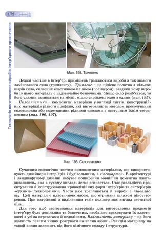 Технологіявиготовленнявиробівінтер’єрногопризначення
172
Мал. 195. Триплекс
Äåäàëі ÷àñòіøå â іíòåð’єðі ïðèìіùåíü òðàïëÿþòüñÿ âèðîáè ç òàê çâàíîãî
ëàìіíîâàíîãî ñêëà (òðèïëåêñó). Òðèïëåêñ – öå öіëіñíå ïîëîòíî ç êіëüêîõ
øàðіâ ñêëà, ñêëåєíèõ åëàñòè÷íîþ ïëіâêîþ (ïîëіìåðîì), çàâäÿêè ÷îìó âèðî-
áè іç öüîãî ìàòåðіàëó є íàäçâè÷àéíî áåçïå÷íèìè. ßêùî ñêëî ðîçіá’єòüñÿ, òî
éîãî óëàìêè çàëèøàòüñÿ íà ìіñöі, ìіöíî ñêðіïëåíі îäèí ç îäíèì (ìàë. 195).
Ñêëîïëàñòèêè – êîìïîçèòíі ìàòåðіàëè ó âèãëÿäі ëèñòіâ, êîíñòðóêöіé-
íèõ ìàòåðіàëіâ ðіçíîãî ïðîôіëþ, ÿêі âèãîòîâëÿþòü ìåòîäîì ïðîñî÷óâàííÿ
ñêëîâîëîêíà àáî ñêëîòêàíèíè ðіäêèìè ñìîëàìè ç íàñòóïíèì їõíіì òâåðä-
íåííÿì (ìàë. 196, 197).
Мал. 196. Склопластики
Ñó÷àñíèì åêîëîãі÷íî ÷èñòèì êîìïîçèòíèì ìàòåðіàëîì, ùî âèêîðèñòî-
âóþòü äèçàéíåðè іíòåð’єðіâ і áóäіâåëüíèêè, є ãіïñîêàðòîí. Â àðõіòåêòóðі
і ëàíäøàôòíîìó äèçàéíі íàáóâàє ïîøèðåííÿ çîâíіøíÿ öåìåíòíà ïëèòà-
àêâàïàíåëü, ÿêà â ñóõîìó âèãëÿäі ëåãêî çãèíàєòüñÿ. Ñòàє ðåàëüíіñòþ ïðî-
åêòóâàííÿ é êîíñòðóþâàííÿ êðèâîëіíіéíèõ ôîðì іíòåð’єðіâ òà åêñòåð’єðіâ
«ñóõèìè» òåõíîëîãіÿìè. ×àñòî íàì òðàïëÿþòüñÿ é âèðîáè ç ïіíîïëàñ-
òó. Öåé ìàòåðіàë є ïëàñòè÷íîþ ìàñîþ, ùî îòðèìàíà øëÿõîì ïіíîóòâî-
ðåííÿ. Ïðè íàãðіâàííі ç âèäіëåííÿì ãàçіâ ïîëіìåð ìàє âèãëÿä çàñòèãëîї
ïіíè.
Äëÿ òîãî ùîá çàñòîñóâàííÿ ìàòåðіàëіâ äëÿ âèãîòîâëåííÿ ïðåäìåòіâ
іíòåð’єðó áóëî äîöіëüíèì òà áåçïå÷íèì, íåîáõіäíî âðàõîâóâàòè їõ âëàñòè-
âîñòі ç óñіìà ïåðåâàãàìè é íåäîëіêàìè. Âëàñòèâіñòü ìàòåðіàëó – öå éîãî
çäàòíіñòü ïåâíèì ÷èíîì ðåàãóâàòè íà âïëèâ ççîâíі. Ðåàêöіÿ ìàòåðіàëó íà
òàêèé âïëèâ çàëåæèòü âіä éîãî õіìі÷íîãî ñêëàäó і ñòðóêòóðè.
 