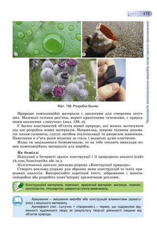 Технологіявиготовленнявиробівінтер’єрногопризначення
175
а б
в
Мал. 198. Розробки біоніки
Ïðèðîäíі êîìïîçèöіéíі ìàòåðіàëè є àíàëîãàìè äëÿ ñòâîðåííÿ øòó÷-
íèõ. Ìàëåíüêі ãîëіâêè ðåï’ÿõà, âêðèòі êðèõіòíèìè ãà÷å÷êàìè, є ïðèðîä-
íèìè àíàëîãàìè «ëèïó÷êè» (ìàë. 198, â).
Є áàãàòî âëàñòèâîñòåé îá’єêòіâ æèâîї ïðèðîäè, ÿêі ìîæíà çàñòîñóâàòè
ïіä ÷àñ ðîçðîáêè íîâèõ ìàòåðіàëіâ. Íàïðèêëàä, æèðîâà òêàíèíà äîïîìà-
ãàє êèòàì ñïëèâàòè, ñëóãóє çàñîáîì òåïëîіçîëÿöії òà äæåðåëîì æèâëåííÿ.
Ïàâóòèííÿ â ï’ÿòü ðàçіâ ìіöíіøå çà ñòàëü і âîäíî÷àñ äóæå åëàñòè÷íå.
ßêùî òè çàöіêàâèøñÿ áіîìіìåòèêîþ, òî íà òåáå ÷åêàþòü âèíàõîäè íî-
âèõ êîìïîçèöіéíèõ ìàòåðіàëіâ äëÿ âèðîáіâ.
Íà äîçâіëëі
Âіäøóêàé â Іíòåðíåòі çðàçîê êîíñòðóêöії і її ïðèðîäíîãî àíàëîãà (ñàéò
vk.com/biomimetika àáî іí.).
Êîëåêòèâíèé ïðîåêò: ðåêëàìà-äіîðàìà «Êîíñòðóêöії ïðèðîäè».
Ñòâîðіòü ðåêëàìó-äіîðàìó äëÿ îáðàíèõ âàìè êîíñòðóêöіé òà їõíіõ ïðè-
ðîäíèõ àíàëîãіâ. Âèêîðèñòàéòå êîðîòêèé òåêñò, çîáðàæåííÿ і ìàêåòè-
ñàìîðîáêè àáî ðîçðîáіòü êîìï’þòåðíó ïðåçåíòàöіþ ðåêëàìè.
Конструкційні матеріали, композит, армуючий матеріал, матриця, ламінат,
склопластик, гіпсокартон, цементна плита-аквапанель.
Армування – зміцнення виробів або конструкцій елементами (армату-
рою) з міцнішого матеріалу.
Артефакт (лат. «штучно + створений») – термін, що підкреслює від-
мінності художнього твору як результату творчої діяльності людини від
об’єктів природи.
 