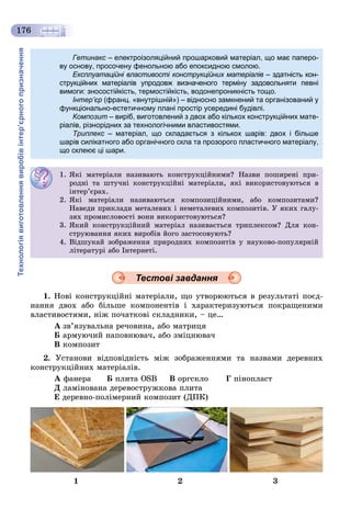 Технологіявиготовленнявиробівінтер’єрногопризначення
176
Тестові завдання
1. Íîâі êîíñòðóêöіéíі ìàòåðіàëè, ùî óòâîðþþòüñÿ â ðåçóëüòàòі ïîєä-
íàííÿ äâîõ àáî áіëüøå êîìïîíåíòіâ і õàðàêòåðèçóþòüñÿ ïîêðàùåíèìè
âëàñòèâîñòÿìè, íіæ ïî÷àòêîâі ñêëàäíèêè, – öå…
À çâ’ÿçóâàëüíà ðå÷îâèíà, àáî ìàòðèöÿ
Á àðìóþ÷èé íàïîâíþâà÷, àáî çìіöíþâà÷
Â êîìïîçèò
2. Óñòàíîâè âіäïîâіäíіñòü ìіæ çîáðàæåííÿìè òà íàçâàìè äåðåâíèõ
êîíñòðóêöіéíèõ ìàòåðіàëіâ.
À ôàíåðà Á ïëèòà ÎSB Â îðãñêëî Ã ïіíîïëàñò
Ä ëàìіíîâàíà äåðåâîñòðóæêîâà ïëèòà
Å äåðåâíî-ïîëіìåðíèé êîìïîçèò (ÄÏÊ)
1 2 3
Гетинакс – електроізоляційний прошарковий матеріал, що має паперо-с
ву основу, просочену фенольною або епоксидною смолою.
Експлуатаційні властивості конструкційних матеріалів – здатність кон-в
струкційних матеріалів упродовж визначеного терміну задовольняти певні
вимоги: зносостійкість, термостійкість, водонепроникність тощо.
Інтер’єр (франц. «внутрішній») – відносно замкнений та організований у
функціонально-естетичному плані простір усередині будівлі.
Композит – виріб, виготовлений з двох або кількох конструкційних мате-
ріалів, різнорідних за технологічними властивостями.
Триплекс – матеріал, що складається з кількох шарів: двох і більшес
шарів силікатного або органічного скла та прозорого пластичного матеріалу,
що склеює ці шари.
1. ßêі ìàòåðіàëè íàçèâàþòü êîíñòðóêöіéíèìè? Íàçâè ïîøèðåíі ïðè-
ðîäíі òà øòó÷íі êîíñòðóêöіéíі ìàòåðіàëè, ÿêі âèêîðèñòîâóþòüñÿ â
іíòåð’єðàõ.
2. ßêі ìàòåðіàëè íàçèâàþòüñÿ êîìïîçèöіéíèìè, àáî êîìïîçèòàìè?
Íàâåäè ïðèêëàäè ìåòàëåâèõ і íåìåòàëåâèõ êîìïîçèòіâ. Ó ÿêèõ ãàëó-
çÿõ ïðîìèñëîâîñòі âîíè âèêîðèñòîâóþòüñÿ?
3. ßêèé êîíñòðóêöіéíèé ìàòåðіàë íàçèâàєòüñÿ òðèïëåêñîì? Äëÿ êîí-
ñòðóþâàííÿ ÿêèõ âèðîáіâ éîãî çàñòîñîâóþòü?
4. Âіäøóêàé çîáðàæåííÿ ïðèðîäíèõ êîìïîçèòіâ ó íàóêîâî-ïîïóëÿðíіé
ëіòåðàòóðі àáî Іíòåðíåòі.
 