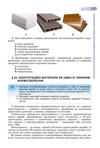 Технологіявиготовленнявиробівінтер’єрногопризначення
177
4 5 6
3. ßêі îñîáëèâîñòі ïîòðіáíî âðàõîâóâàòè, âèãîòîâëÿþ÷è âèðîáè ç äåðå-
âèíè?
À âàäè äåðåâèíè
Á òåêñòóðó äåðåâèíè
Â íàïðÿìîê âîëîêîí äåðåâèíè
Ã óìîâè âèêîðèñòàííÿ âèðîáó
Ä óñі ïåðåëі÷åíі îñîáëèâîñòі
4. Êîïіþâàííÿ óíіêàëüíèõ ôóíêöіé і âèðîáíè÷èõ ïðîöåñіâ æèâèõ
îðãàíіçìіâ, çàñòîñóâàííÿ öèõ òåõíîëîãіé ïіä ÷àñ ðîçðîáêè é ñòâîðåííÿ
ïðîäóêöії ïðîïîíóєòüñÿ íàóêîâîþ ãàëóççþ…
À åêîëîãієþ
Á òåõíîëîãієþ
Â áіîìіìåòèêîþ
§ 22. КОНСТРУКЦІЙНІ МАТЕРІАЛИ ЯК ОДИН ІЗ ЧИННИКІВ
ФОРМОТВОРЕННЯ
Ó ïðîåêòíèõ òåõíîëîãіÿõ âèîêðåìëþþòüñÿ òàêі ïîíÿòòÿ, ÿê «õóäîæíє
ïðîåêòóâàííÿ» і «õóäîæíє êîíñòðóþâàííÿ». Äèçàéíåðè ÿê õóäîæíèêè
ïðîåêòóþòü äóìêàìè і ñëîâàìè, íà÷åðêàìè òà åñêіçàìè.
Îñîáëèâіñòþ õóäîæíüîãî ïðîåêòóâàííÿ є ïëîùèííå ôîðìîòâîðåííÿ
íîâîãî âèðîáó. Äèçàéíåðñüêі ïðîïîçèöії ïîòіì óòіëþþòüñÿ â îá’єìíî-
ïðîñòîðîâèõ ìàêåòàõ ç ïëàñòè÷íèõ ìàòåðіàëіâ, ìîäåëÿõ і âèðîáíè-
÷èõ çðàçêàõ ç êîíñòðóêöіéíèõ ìàòåðіàëіâ – ïðèðîäíèõ àáî øòó÷íèõ
(ìàë. 199).
Ìàêåòóâàííÿ – öå ìåòîä і ïðîöåñ îá’єìíîãî ïðîåêòóâàííÿ âèðîáіâ, їõ
÷àñòèí òà äåòàëåé. Íà âіäìіíó âіä êðåñëåíü, ðèñóíêіâ, ñõåì òà ðіçíèõ îïè-
ñіâ, ìàêåò äàє ïîâíå óÿâëåííÿ ïðî âèðіá, ùî ñòâîðþєòüñÿ.
Íà ðіçíèõ åòàïàõ õóäîæíüîãî êîíñòðóþâàííÿ âèêîðèñòîâóþòü òàêі ìà-
êåòè: ïîøóêîâі (äëÿ âèçíà÷åííÿ îñíîâíèõ îá’єìíî-ïðîñòîðîâèõ àáî êîìïî-
1. Пригадай легкооброблювані, пластичні матеріали, із яких ти макетував
іграшкові вироби на уроках праці в початкових класах або на заняттях
гуртка. Чи доводилося тобі створювати макети за власним задумом? Роз-
кажи про це.
2. Пригадай, який виріб називають макетом; моделлю.
3. Чи доводилося тобі створювати макети за власним задумом? Розкажи
про це.
 
