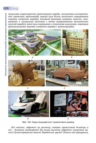 Технологіявиготовленнявиробівінтер’єрногопризначення
178
íóâàëüíèõ õàðàêòåðèñòèê ïðîåêòîâàíîãî âèðîáó, çіñòàâëåííÿ àëüòåðíàòèâ-
íèõ ïðîåêòíèõ ïðîïîçèöіé); äîâіäíі (äëÿ áіëüø äåòàëüíîãî îïðàöþâàííÿ
îêðåìèõ åëåìåíòіâ âèðîáó); ïîñàäêîâі (ðіçíîâèä äîâіäíèõ ìàêåòіâ, ñòâî-
ðþâàíèõ ó íàòóðàëüíó âåëè÷èíó ç ìåòîþ âіäïðàöþâàííÿ åðãîíîìі÷íèõ
ÿêîñòåé âèðîáó); äіþ÷і (äëÿ ïîðіâíÿííÿ ç іñíóþ÷èìè àíàëîãàìè, ïåðåâіðêè
ôóíêöіîíóâàííÿ îêðåìèõ åëåìåíòіâ âèðîáó) і äåìîíñòðàöіéíі.
а б
в г
д е
Мал. 199. Твори ландшафтного і промислового дизайну
ßêі ìàêåòè, çîáðàæåíі íà ìàëþíêó, ñòâîðþє ïðîìèñëîâèé äèçàéíåð, à
ÿêі – äèçàéíåð ëàíäøàôòіâ? Íà ÿêîìó ìàëþíêó çîáðàæåíî ïîøóêîâèé ìà-
êåò? Äåìîíñòðàöіéíèé ìàêåò? Âèðîáíè÷èé çðàçîê? Ïîÿñíè ñâîї ìіðêóâàííÿ.
 