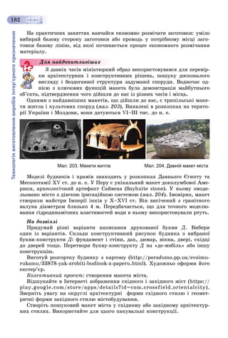 Технологіявиготовленнявиробівінтер’єрногопризначення
182
Íà ïðàêòè÷íèõ çàíÿòòÿõ íàâ÷àéñÿ åêîíîìíî ðîçìі÷àòè çàãîòîâêè: óìіëî
âèáèðàé áàçîâó ñòîðîíó çàãîòîâêè àáî ïðîâîäü ó ïîòðіáíîìó ìіñöі çàãî-
òîâêè áàçîâó ëіíіþ, âіä ÿêîї ïî÷èíàєòüñÿ ïðîöåñ åêîíîìíîãî ðîçìі÷àííÿ
ìàòåðіàëó.
Ç äàâíіõ ÷àñіâ ìіíіàòþðíèé îáðàç âèêîðèñòîâóâàâñÿ äëÿ ïåðåâіð-
êè àðõіòåêòóðíèõ і êîíñòðóêòèâíèõ ðіøåíü, ïîøóêó äîñêîíàëîãî
âèãëÿäó і áåçäîãàííîї ñòðóêòóðè çàäóìàíîї ñïîðóäè. Âîäíî÷àñ îä-
íієþ ç êëþ÷îâèõ ôóíêöіé ìàêåòà áóëà äåìîíñòðàöіÿ ìàéáóòíüîãî
îá’єêòà, ïіäòâåðäæåííÿ ÷îãî äіéøëè äî íàñ іç ðіçíèõ ÷àñіâ і ìіñöü.
Îäíèìè ç íàéäàâíіøèõ ìàêåòіâ, ùî äіéøëè äî íàñ, є òðèïіëüñüêі ìàêå-
òè æèòëà і êóëüòîâèõ ñïîðóä (ìàë. 203). Âèÿâëåíі â ðîçêîïêàõ íà òåðèòî-
ðії Óêðàїíè і Ìîëäîâè, âîíè äàòóþòüñÿ VI–III òèñ. äî í. å.
Мал. 203. Макети житла Мал. 204. Давній макет міста
Ìîäåëі áóäèíêіâ і õðàìіâ çíàõîäÿòü ó ðîçêîïêàõ Äàâíüîãî Єãèïòó òà
Ìåñîïîòàìії XV ñò. äî í. å. Ó Ïåðó є óíіêàëüíèé ìàêåò äîêîëóìáîâîї Àìå-
ðèêè, àðõåîëîãі÷íèé àðòåôàêò Ñàéâåíà (Sayhuite stone). Ó íüîìó çìîäå-
ëüîâàíî ìіñòî ç äіþ÷îþ іðèãàöіéíîþ ñèñòåìîþ (ìàë. 204). Іìîâіðíî, ìàêåò
ñòâîðèëè ìàéñòðè Іìïåðії іíêіâ ó X–ÕVI ñò. Âіí âèñі÷åíèé ç ãðàíіòíîãî
âàëóíà äіàìåòðîì áëèçüêî 4 ì. Ïåðåäáà÷àєòüñÿ, ùî äëÿ òî÷íîãî ìîäåëþ-
âàííÿ ãіäðîäèíàìі÷íèõ âëàñòèâîñòåé âîäè â íüîìó âèêîðèñòîâóâàëè ðòóòü.
Íà äîçâіëëі
Ïðèäóìàé ðіçíі âàðіàíòè íàïèñàííÿ äðóêîâàíîї áóêâè Ä. Âèáåðè
îäèí іç âàðіàíòіâ. Ñêëàäè êîíñòðóêòèâíèé ðèñóíîê áóäèíêà ç âèáðàíîї
áóêâè-êîíñòðóêòè Ä: ôóíäàìåíò і ñòіíè, äàõ, äèìàð, âіêíà, äâåðі, ñõіäöі
äî äâåðåé òîùî. Ïåðåòâîðè áóêâó-êîíñòðóêòó Ä íà «äå-ìîáіëü» àáî іíøó
êîíñòðóêöіþ.
Âèãîòóé ðîçãîðòêó áóäèíêó ç êàðòîíó (http://poradumo.pp.ua/svoimu-
rukamu/33878-yak-zrobiti-budinok-z-paperu.html). Õóäîæíüî îôîðìè éîãî
åêñòåð’єð.
Êîëåêòèâíèé ïðîåêò: ñòâîðåííÿ ìàêåòà ìіñòà.
Âіäøóêàéòå â Іíòåðíåòі çîáðàæåííÿ ñõіäíîãî і çàõіäíîãî ìіñò (https://
play.google.com/store/apps/details?id=com.crossfield.orientalcity).
Çâåðíіòü óâàãó íà îêðóãëі àðõіòåêòóðíі ôîðìè ñõіäíîãî ñòèëþ і ãåîìåò-
ðè÷íі ôîðìè çàõіäíîãî ñòèëþ ìіñòîáóäóâàííÿ.
Ñòâîðіòü ïîøóêîâèé ìàêåò ìіñòà ó ñõіäíîìó àáî çàõіäíîìó àðõіòåêòóð-
íèõ ñòèëÿõ. Âèêîðèñòàéòå äëÿ öüîãî ïàêóâàëüíі êîíñòðóêöії.
Äëÿ íàéäîïèòëèâіøèõ
 
