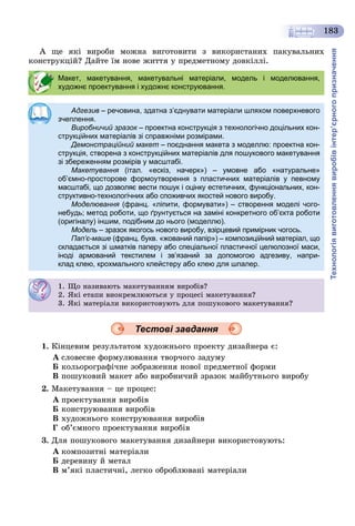 Технологіявиготовленнявиробівінтер’єрногопризначення
183
À ùå ÿêі âèðîáè ìîæíà âèãîòîâèòè ç âèêîðèñòàíèõ ïàêóâàëüíèõ
êîíñòðóêöіé? Äàéòå їì íîâå æèòòÿ ó ïðåäìåòíîìó äîâêіëëі.
Тестові завдання
1. Êіíöåâèì ðåçóëüòàòîì õóäîæíüîãî ïðîåêòó äèçàéíåðà є:
À ñëîâåñíå ôîðìóëþâàííÿ òâîð÷îãî çàäóìó
Á êîëüîðîãðàôі÷íå çîáðàæåííÿ íîâîї ïðåäìåòíîї ôîðìè
Â ïîøóêîâèé ìàêåò àáî âèðîáíè÷èé çðàçîê ìàéáóòíüîãî âèðîáó
2. Ìàêåòóâàííÿ – öå ïðîöåñ:
À ïðîåêòóâàííÿ âèðîáіâ
Á êîíñòðóþâàííÿ âèðîáіâ
Â õóäîæíüîãî êîíñòðóþâàííÿ âèðîáіâ
Ã îá’єìíîãî ïðîåêòóâàííÿ âèðîáіâ
3. Äëÿ ïîøóêîâîãî ìàêåòóâàííÿ äèçàéíåðè âèêîðèñòîâóþòü:
À êîìïîçèòíі ìàòåðіàëè
Á äåðåâèíó é ìåòàë
Â ì’ÿêі ïëàñòè÷íі, ëåãêî îáðîáëþâàíі ìàòåðіàëè
Макет, макетування, макетувальні матеріали, модель і моделювання,
художнє проектування і художнє конструювання.
Адгезив – речовина, здатна з’єднувати матеріали шляхом поверхневого
зчеплення.
Виробничий зразок – проектна конструкція з технологічно доцільних кон-к
струкційних матеріалів зі справжніми розмірами.
Демонстраційний макет – поєднання макета з моделлю: проектна кон-
струкція, створена з конструкційних матеріалів для пошукового макетування
зі збереженням розмірів у масштабі.
Макетування (італ. «ескіз, начерк») – умовне або «натуральне»я
об’ємно-просторове формоутворення з пластичних матеріалів у певному
масштабі, що дозволяє вести пошук і оцінку естетичних, функціональних, кон-
структивно-технологічних або споживчих якостей нового виробу.
Моделювання (франц. «ліпити, формувати») – створення моделі чого-
небудь; метод роботи, що ґрунтується на заміні конкретного об’єкта роботи
(оригіналу) іншим, подібним до нього (моделлю).
Модель – зразок якогось нового виробу, взірцевий примірник чогось.
Пап’є-маше (франц. букв. «жований папір») – композиційний матеріал, що
складається зі шматків паперу або спеціальної пластичної целюлозної маси,
іноді армований текстилем і зв’язаний за допомогою адгезиву, напри-
клад клею, крохмального клейстеру або клею для шпалер.
1. Ùî íàçèâàþòü ìàêåòóâàííÿì âèðîáіâ?
2. ßêі åòàïè âèîêðåìëþþòüñÿ ó ïðîöåñі ìàêåòóâàííÿ?
3. ßêі ìàòåðіàëè âèêîðèñòîâóþòü äëÿ ïîøóêîâîãî ìàêåòóâàííÿ?
 