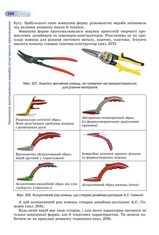 Технологіявиготовленнявиробівінтер’єрногопризначення
186
áóòó. Çäåáіëüøîãî ñâîþ çîâíіøíþ ôîðìó ðіçíîìàíіòíі âèðîáè çìіíþâàëè
ïіä âïëèâîì ðîçâèòêó íàóêè é òåõíіêè.
Çîâíіøíÿ ôîðìà âäîñêîíàëþâàëàñÿ çàâäÿêè ïðîåêòíіé òâîð÷îñòі ïðî-
ìèñëîâèõ äèçàéíåðіâ òà іíæåíåðіâ-êîíñòðóêòîðіâ. Ðîçãëÿíåìî öå íà ïðè-
êëàäі íîæèöü äëÿ ðіçàííÿ ëèñòîâîãî ìåòàëó, êàðòîíó, ïëàñòìàñ. Іñíóþ÷і
àíàëîãè íîæèöü ñòâîðèâ іíæåíåð-êîíñòðóêòîð (ìàë. 207).
Мал. 207. Аналоги звичайних ножиць, які тривалий час використовуються
для різання матеріалів
Ðàöіîíàëüíî-ëîãі÷íіé îáðàç.
Íîâå ðîçâ’ÿçàííÿ ïðîáëåìè ðіçàííÿ
і ðîçìіùåííÿ ðóêè
Àáñòðàêòíî-ãåîìåòðè÷íèé îáðàç
(іç ôîðìîóòâîðþþ÷èìè ðàäіóñíèìè
êðèâèìè)
Åðãîíîìі÷íî îáґðóíòîâàíèé îáðàç,
âèðіá çðó÷íèé ó êîðèñòóâàííі
Іíâåðñіéíå ðіøåííÿ ïðîöåñó ðіçàííÿ
òà ôîðìîóòâîðåííÿ íîæèöü
Àñîöіàòèâíî-åìîöіéíèé îáðàç âіä ñëіâ
«ðàéäóãà» («âåñåëêà»)
Àñîöіàòèâíèé îáðàç íîæèöü (ïòàõ)
Мал. 208. Асоціативний ряд ножиць, що створив дизайнер-дослідник А.С. Симонік
À öåé àñîöіàòèâíèé ðÿä íîæèöü ñòâîðèâ äèçàéíåð-äîñëіäíèê À.Ñ. Ñè-
ìîíіê (ìàë. 208).
Áóäü-ÿêèé âèðіá ìàє ñâîþ іñòîðіþ, і äëÿ íüîãî õàðàêòåðíà åâîëþöіÿ íå
òіëüêè çîâíіøíüîї ôîðìè, àëå é òåõíі÷íèõ õàðàêòåðèñòèê. Òè ìîæåø ïî-
áà÷èòè öå íà ïðèêëàäі ðîçâèòêó ãîäèííèêà (ìàë. 209).
 