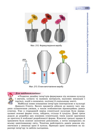 Технологіявиготовленнявиробівінтер’єрногопризначення
189
Мал. 212. Формоутворення виробу
Мал. 213. Етапи виготовлення виробу
Ðîçâèòîê äèçàéíó іíòåð’єðіâ ôîðìóâàâñÿ ïіä âïëèâîì êóëüòóð
і çâè÷àїâ, êëіìàòó òà íàÿâíèõ ìàòåðіàëіâ, íàóêîâèõ âèíàõîäіâ і
òîðãіâëі, ïîäіé â åêîíîìіöі, ïîëіòèöі é ñîöіàëüíîìó æèòòі.
Íàéáіëüø ïîâíî îñíàùåííÿ іíòåð’єðіâ ñïîñòåðіãàєìî â êóëüòóðі
Äàâíüîãî Єãèïòó. Áàãàòî ïðåäìåòіâ äіéøëè äî íàøîãî ÷àñó çàâ-
äÿêè êëіìàòè÷íèì óìîâàì, à òàêîæ îñîáëèâîñòÿì âіðîâïîäîáàíü äàâíіõ
єãèïòÿí. Óæå â ñòàðîäàâíіé ïåðіîä єãèïåòñüêîї êóëüòóðè áóëè âіäïðà-
öüîâàíі îñíîâíі ôîðìè ñòîëà, òàáóðåòà, ñòіëüöÿ é ñóíäóêà. Äàâíі ãðåêè
äîäàëè äî ðîçðîáêè öèõ îñíîâíèõ єãèïåòñüêèõ òèïіâ âëàñíå ïðàãíåííÿ
äî ïðîñòîòè é îñîáëèâîї ðîçðîáëåíîñòі ôîðìè. Êëàñè÷íі ãðåöüêі îðäåðè é
îðíàìåíòè áóëè ïіçíіøå çàïîçè÷åíі ðèìëÿíàìè, à ïîòіì ïîøèðèëèñü ïî
âñüîìó öèâіëіçîâàíîìó ñâіòó. Òåõíі÷íà ìàéñòåðíіñòü äàâíіõ ðèìëÿí âіä-
çíà÷èëàñÿ ó âèíàõîäі àðêè é êóïîëà. Ïðèíöèï àðêè ïîçíà÷èâñÿ íà õà-
ðàêòåðі іíòåð’єðó òà ìåáëіâ ñüîãîäåííÿ.
Äëÿ íàéäîïèòëèâіøèõ
 