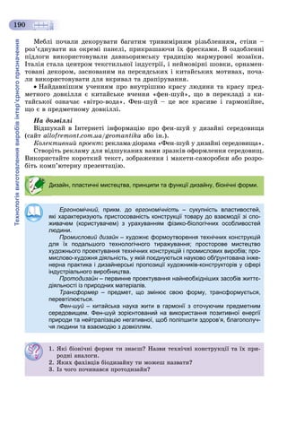 Технологіявиготовленнявиробівінтер’єрногопризначення
190
Ìåáëі ïî÷àëè äåêîðóâàòè áàãàòèì òðèâèìіðíèì ðіçüáëåííÿì, ñòіíè –
ðîç’єäíóâàòè íà îêðåìі ïàíåëі, ïðèêðàøàþ÷è їõ ôðåñêàìè. Â îçäîáëåííі
ïіäëîãè âèêîðèñòîâóâàëè äàâíüîðèìñüêó òðàäèöіþ ìàðìóðîâîї ìîçàїêè.
Іòàëіÿ ñòàëà öåíòðîì òåêñòèëüíîї іíäóñòðії, і íåéìîâіðíі øîâêè, îðíàìåí-
òîâàíі äåêîðîì, çàñíîâàíèì íà ïåðñèäñüêèõ і êèòàéñüêèõ ìîòèâàõ, ïî÷à-
ëè âèêîðèñòîâóâàòè äëÿ âêðèâàë òà äðàïіðóâàííÿ.
Íàéäàâíіøèì ó÷åííÿì ïðî âíóòðіøíþ êðàñó ëþäèíè òà êðàñó ïðåä-
ìåòíîãî äîâêіëëÿ є êèòàéñüêå â÷åííÿ «ôåí-øóé», ùî â ïåðåêëàäі ç êè-
òàéñüêîї îçíà÷àє «âіòðî-âîäà». Ôåí-øóé – öå âñå êðàñèâå і ãàðìîíіéíå,
ùî є â ïðåäìåòíîìó äîâêіëëі.
Íà äîçâіëëі
Âіäøóêàé â Іíòåðíåòі іíôîðìàöіþ ïðî ôåí-øóé ó äèçàéíі ñåðåäîâèùà
(ñàéò allofremont.com.ua/geomantika àáî іí.).
Êîëåêòèâíèé ïðîåêò: ðåêëàìà-äіîðàìà «Ôåí-øóé ó äèçàéíі ñåðåäîâèùà».
Ñòâîðіòü ðåêëàìó äëÿ âіäøóêàíèõ âàìè çðàçêіâ îôîðìëåííÿ ñåðåäîâèù.
Âèêîðèñòàéòå êîðîòêèé òåêñò, çîáðàæåííÿ і ìàêåòè-ñàìîðîáêè àáî ðîçðî-
áіòü êîìï’þòåðíó ïðåçåíòàöіþ.
Дизайн, пластичні мистецтва, принципи та функції дизайну, біонічні форми.
Ергономічний, прикм. до ергономічність – сукупність властивостей,
які характеризують пристосованість конструкції товару до взаємодії зі спо-
живачем (користувачем) з урахуванням фізико-біологічних особливостей
людини.
Промисловий дизайн – художнє формоутворення технічних конструкційн
для їх подальшого технологічного тиражування; просторове мистецтво
художнього проектування технічних конструкцій і промислових виробів; про-
мислово-художня діяльність, у якій поєднуються науково обґрунтована інже-
нерна практика і дизайнерські пропозиції художників-конструкторів у сфері
індустріального виробництва.
Протодизайн – первинне проектування найнеобхідніших засобів життє-н
діяльності із природних матеріалів.
Трансформер – предмет, що змінює свою форму, трансформується,
перевтілюється.
Фен-шуй – китайська наука жити в гармонії з оточуючим предметним
середовищем. Фен-шуй зорієнтований на використання позитивної енергії
природи та нейтралізацію негативної, щоб поліпшити здоров’я, благополуч-
чя людини та взаємодію з довкіллям.
1. ßêі áіîíі÷íі ôîðìè òè çíàєø? Íàçâè òåõíі÷íі êîíñòðóêöії òà їõ ïðè-
ðîäíі àíàëîãè.
2. ßêèõ ôàõіâöіâ áіîäèçàéíó òè ìîæåø íàçâàòè?
3. Іç ÷îãî ïî÷èíàâñÿ ïðîòîäèçàéí?
 