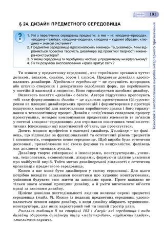 Технологіявиготовленнявиробівінтер’єрногопризначення
191
§ 24. ДИЗАЙН ПРЕДМЕТНОГО СЕРЕДОВИЩА
Òè æèâåø ó ïðåäìåòíîìó ñåðåäîâèùі, ÿêå ñïðèéìàєø îðãàíàìè ÷óòòÿ:
äîòèêîì, çàïàõîì, ñìàêîì, çîðîì і ñëóõîì. Ïðåäìåòíå äîâêіëëÿ âäîñêî-
íàëþþòü äèçàéíåðè. Ïðåäìåòíå ñåðåäîâèùå – öå ñóêóïíіñòü ïðèðîäíèõ
àáî øòó÷íî ñòâîðåíèõ і äåêîðàòèâíî îçäîáëåíèõ ôîðì, ùî ïåðåáóâàþòü
ó ïîñòіéíіé âçàєìîäії ç ëþäèíîþ. Âîíî ãàðìîíіçóєòüñÿ çàñîáàìè äèçàéíó.
Âèçíà÷åíü ïîíÿòòÿ «äèçàéí» є áàãàòî. Àâòîðè ïіäðó÷íèêà ïðîïîíóþòü
òîáі òàêå ôîðìóëþâàííÿ: äèçàéí – öå õóäîæíє ïðîåêòóâàííÿ (ôіãóðîòâî-
ðåííÿ íà ïëîùèíі äèçàéíåðñüêèõ ïðîïîçèöіé і ôîðìîòâîðåííÿ ó ïðîñòîðі
ïîøóêîâèõ ìàêåòіâ) äëÿ âèãîòîâëåííÿ âèðîáíè÷îãî çðàçêà і éîãî òèðàæó-
âàííÿ â òåõíîëîãі÷íîìó ïðîöåñі. Äèçàéí є íåâіä’єìíîþ ñêëàäîâîþ ïðîöåñó
ïðîåêòóâàííÿ, ìåòîäîì êîìïîíóâàííÿ ïðåäìåòíèõ åëåìåíòіâ òà çâ’ÿçêіâ
ó ñèñòåìі «ëþäèíà–ñåðåäîâèùå» äëÿ îòðèìàííÿ ïîçèòèâíèõ òåõíіêî-åñòå-
òè÷íèõ (ñïîæèâàöüêèõ) âëàñòèâîñòåé îá’єêòà, ùî ïðîåêòóєòüñÿ.
Äîñèòü ìîäíîþ ïðîôåñієþ є ñüîãîäíі äèçàéíåð. Äèçàéíåð – öå ôàõі-
âåöü, ùî âіäïîâіäàє çà ôóíêöіîíàëüíèé òà åñòåòè÷íèé ðіâåíü ïðåäìåòіâ
і êîìïîíåíòіâ, ñòâîðþþ÷è ïåâíå ñåðåäîâèùå. Ùîá âèðîáè áóëè åñòåòè÷íî
äîñêîíàëі, ïðèâàáëþâàëè íàñ ñâîєþ ôîðìîþ òà âèøóêàíіñòþ, ôàõіâåöü
ìàє äîêëàñòè ÷èìàëèõ çóñèëü.
Äèçàéíåð òâîð÷î ñïіâïðàöþє ç іíæåíåðàìè, êîíñòðóêòîðàìè, ó÷åíè-
ìè, òåõíîëîãàìè, åêîíîìіñòàìè, ëіêàðÿìè, ôîðìóþ÷è öіëіñíå óÿâëåííÿ
ïðî ìàéáóòíіé âèðіá. Òîáòî ìåòîþ äèçàéíåðñüêîї äіÿëüíîñòі є åñòåòè÷íà
îðãàíіçàöіÿ ïðåäìåòíîãî ñåðåäîâèùà.
Êîæåí ç íàñ ìîæå áóòè äèçàéíåðîì ó ñâîєìó ñåðåäîâèùі. Äëÿ öüîãî
ïîòðіáíî âîëîäіòè çàãàëüíèìè ïîíÿòòÿìè ïðî õóäîæíє êîíñòðóþâàííÿ,
óìіííÿìè áóäóâàòè ñâîє æèòòÿ çà çàêîíàìè êðàñè. Ïðîòå âàæëèâî íå
òіëüêè çíàòè îñíîâíі ïðèíöèïè äèçàéíó, à é óìіòè âèãîòîâëÿòè îá’єêòè
ïðàöі çà çàêîíàìè äèçàéíó.
Öіëіñíå äîâêіëëÿ æèòòєäіÿëüíîñòі ëþäèíè âêëþ÷àє îêðåìі ïðåäìåòíі
ñåðåäîâèùà (òàáë. 8). Êîæíå іç ïîäàíèõ ïðåäìåòíèõ ñåðåäîâèù óäîñêî-
íàëþєòüñÿ ïåâíèì âèäîì äèçàéíó, à âèäè äèçàéíó îáèðàþòü õóäîæíèêè-
êîíñòðóêòîðè, äëÿ ÿêèõ õàðàêòåðíèé òîé ÷è іíøèé ïðîñòіð óÿâè.
Ðîçãëÿíü òàáëèöþ 8 íà ñòîðіíöі 192 і ç’ÿñóé: ÿêі ñåðåäîâèùà і âèäè
äèçàéíó îáèðàþòü äèçàéíåðè òèïó «ìàéñòåð-äіÿ÷», «õóäîæíèê-ãëÿäà÷»,
«ìèñëèòåëü-ñëóõà÷».
1. Які з перелічених середовищ предметні, а яке – ні: «людина–природа»,
«людина–техніка», «людина–людина», «людина – художні образи», «лю-
дина – знакові системи»?
2. Предметне середовище вдосконалюють інженери та дизайнери. Чим від-
різняється проектна творчість дизайнера від проектної творчості інжене-
ра-конструктора?
3. У якому середовищі ти перебуваєш частіше: у предметному чи віртуальному?
4. Як ти розумієш висловлювання «краса врятує світ»?
 