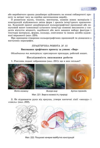 Технологіявиготовленнявиробівінтер’єрногопризначення
197
àáî âèðîáíè÷îãî çðàçêà äèçàéíåðè çäіéñíþþòü íà îñíîâі ñîáіâàðòîñòі ïðî-
åêòó òà âèòðàò ÷àñó íà ñåðіéíå âèãîòîâëåííÿ âèðîáó.
Ç ðîçâèòêîì íàóêè, òåõíіêè, ìèñòåöòâà, ïîÿâîþ íîâèõ ìàòåðіàëіâ і
êîíñòðóêöіé âіäáóâàþòüñÿ çìіíè ôîðì і çðàçêіâ іíòåð’єðíîãî ïðèçíà÷åí-
íÿ. Õóäîæíіé ïðîåêò äèçàéíåðñüêîї êîëüîðîãðàôі÷íîї ïðîïîçèöії àáî ïî-
øóêîâèé ìàêåò êîìïîçèöії ñó÷àñíîãî іíòåð’єðó ïîâèííі âèêëèêàòè ó ãëÿ-
äà÷іâ âіä÷óòòÿ ìіöíîñòі, íàäіéíîñòі àáî âàãè çàâäÿêè âèáîðó ôàêòóðè і
òåêñòóðè ìàòåðіàëó, ôîðìè, êîëüîðó, îñâіòëåííÿ òà іíøèõ çàñîáіâ õóäîæ-
íüîї âèðàçíîñòі (ìàë. 220).
Ïðî ïðèíöèïè ñòâîðåííÿ êîëüîðîãðàôі÷íèõ ïðîïîçèöіé òè äіçíàєøñÿ ç
íàñòóïíèõ ïàðàãðàôіâ.
ÏÐÀÊÒÈ×ÍÀ ÐÎÁÎÒÀ № 15
Âèêîíàííÿ ãðàôі÷íîãî ïðîåêòó çà óÿâîþ: «Âèð»
Îáëàäíàííÿ òà ìàòåðіàëè: êðåñëÿðñüêå ïðèëàääÿ, ðîáî÷èé çîøèò.
Ïîñëіäîâíіñòü âèêîíàííÿ ðîáîòè
1. Ðîçãëÿíü ïîäàíі çîáðàæåííÿ (ìàë. 221): ùî â íèõ ñïіëüíå?
Фото космосу Вихоро-вир Бутон троянди
Мал. 221. Вири в космосі й у природі
2. Íå âіäðèâàþ÷è ðóêè âіä àðêóøà, óòâîðè õàîòè÷íі ëіíії «âèõîðó» і
«õâèëü» (ìàë. 222).
Мал. 222. Пошукові начерки майбутніх конструкцій
 