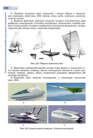 Технологіявиготовленнявиробівінтер’єрногопризначення
198
3. Ïðîáóäè õóäîæíþ óÿâó: âіäøóêàé і ïîçíà÷ îáðàçè ó âèïàäêî-
âèõ ïåðåòèíàõ ëіíіé (ìàë. 223: êàòåð, ïòàõ, ðèáà, ÷åðåïàõà, øàïî÷êà,
êâіòêà òîùî).
4. Ïðîáóäè ôàíòàçіþ: âèêîíàé ïîøóêîâі íà÷åðêè àñîöіàòèâíîãî ðÿäó
ìàéáóòíіõ êîíñòðóêöіé. Ñïîñîáîì âèïàäêîâèõ ïіäñòàíîâîê ñïðîáóé çðî-
áèòè êіëüêà ðіçíèõ íà÷åðêіâ ñàìîáóòíüîї êîíñòðóêöії (íàïðèêëàä, êàòåðà-
÷åðåïàõè àáî êàòåðà-ïòàõà ç êðèëàìè-âіòðèëàìè).
Мал. 223. Образи в перетинах ліній
5. Ïåðåòâîðè íàéïðèâàáëèâіøèé íà÷åðê íîâîї ôîðìè â ïîøóêîâèé åñ-
êіç: âèçíà÷ äîâæèíó, øèðèíó, âèñîòó êîíñòðóêöії; ïîêàæè її â òðüîõ ïðî-
åêöіÿõ: ñïåðåäó, çâåðõó, çáîêó; çàïðîïîíóé êîëüîðîâå îôîðìëåííÿ àáî
іìіòàöіþ ìàòåðіàëó.
6. Ïîðіâíÿé ñâîþ íîâіòíþ êîíñòðóêöіþ ç іñíóþ÷èìè àíàëîãàìè
(ìàë. 224).
а б
в г
Мал. 224. Існуючі аналоги плавучих і літальних конструкцій
 