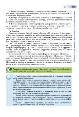 Технологіявиготовленнявиробівінтер’єрногопризначення
199
7. Íàïèøè êîðîòêó àíîòàöіþ äî ñâîєї äèçàéíåðñüêîї ïðîïîçèöії: óêà-
æè íàçâó, ïðèçíà÷åííÿ êîíñòðóêöії; çàçíà÷ її ôóíêöіîíàëüíі, åêîíîìі÷íі
é åñòåòè÷íі õàðàêòåðèñòèêè.
8. Ñòâîðè ïîøóêîâèé ìàêåò ñâîєї ñàìîáóòíüîї êîíñòðóêöії ç ÿêîãîñü
ïëàñòè÷íîãî ìàòåðіàëó (ïëàñòèëіíó, ïàïåðó, êàðòîíó, ïіíîïëàñòó òîùî) â
óëþáëåíіé òåõíіöі éîãî îáðîáêè.
9. Âèçíà÷ ñåðåäîâèùå íîâîãî àðòåôàêòó çà ïåðåëіêîì: «ëþäèíà–ïðèðî-
äà», «ëþäèíà–òåõíіêà», «ëþäèíà–ëþäèíà», «ëþäèíà – õóäîæíі îáðàçè»,
«ëþäèíà – çíàêîâі ñèñòåìè». ßêèé âèä äèçàéíó òè îáðàâ?
Íà äîçâіëëі
Õóäîæíіé ïðîåêò. Çãàäàé êàçêó «Ëèñèöÿ і Æóðàâåëü». Ó çîâíіøíîñòі
її ãåðîїâ є åëåìåíòè äèçàéíó ÿê ìèñòåöòâà ôîðìîòâîðåííÿ: êîëè Ëèñèöÿ
ñïèòü, âîíà îáãîðòàєòüñÿ õâîñòîì і ñòàє ñõîæîþ íà ìèñêó; êîëè Æóðàâåëü
ðîçãîðòàє êðèëà äëÿ çëåòó, âіí çà ôîðìîþ íàãàäóє ãëå÷èê: êðèëà – öå
ðó÷êè ãëå÷èêà, äçüîá – öå éîãî ëіéêà.
Íàìàëþé ìèñêó і ñïëÿ÷ó Ëèñèöþ, ãëå÷èê і Æóðàâëÿ, ùî çäіéìàєòü-
ñÿ. Ïðîіëþñòðóé òàêå çàêіí÷åííÿ êàçêè: äèçàéíåðè іíòåð’єðіâ ñòâîðèëè
ïîñóäèíó-òðàíñôîðìåð, ó ÿêіé ç îäíîãî áîêó – ìèñêà, à ç äðóãîãî –
ãëå÷èê. Âîíè ïîäàðóâàëè її Ëèñèöі і Æóðàâëþ. Âіäòîäі ìіæ òâàðèíàìè
çàïàíóâàëè ìèð òà çëàãîäà.
Êîëåêòèâíèé ïðîåêò: ïîñóäèíà-òðàíñôîðìåð «Ëèñèöÿ і Æóðàâåëü».
Ñòâîðіòü ìàêåò ïîñóäèíè-òðàíñôîðìåðà «Ëèñèöÿ і Æóðàâåëü». Ðîçïîäі-
ëіòü îáîâ’ÿçêè. Âèêîðèñòàéòå êîíñòðóêòèâíèé ñïîñіá ëіïëåííÿ ç ïëàñòè-
ëіíó, ãëèíè, ñîëîíîãî òіñòà äëÿ âèãîòîâëåííÿ ïîñóäèíè-òðàíñôîðìåðà.
Ïðèäóìàéòå âàðіàíòè ç’єäíàííÿ ìèñêè ç ãëå÷èêîì (ðóõîìå, íåðóõîìå).
Îçäîáòå ïîñóä óêðàїíñüêèìè îðíàìåíòàìè.
Предметне середовище, дизайн і його види, принципи і функції дизайну,
засоби художньої виразності, пластичні мистецтва.
Графічний дизайн – проектно-художня діяльність, основними засобамин
якої є графіка, малювання.
Дизайн (англ. «проект, креслення, задум», «проект, план, малюнок») –н
вид просторового, візуального мистецтва, творча проектно-художня діяль-
ність зі створення, реконструкції, удосконалення промислових виробів з
високими споживчими та естетичними характеристиками, а також з форму-
вання гармонійного предметного середовища побутової, виробничої та соці-
ально-культурної сфер.
Ескіз (франц. «схема, конспект») – попередній етап творчих пошуків
художника, архітектора, дизайнера, скульптора.
Засоби проектування – специфічні прийоми та принципи, які використо-
вує дизайнер у процесі творчої діяльності: проектні класифікації, компози-
ційне формотворення, проектно-графічне моделювання, проектна графіка
тощо.
Начерк – короткочасна зарисовка, що намічає лише найважливіші,
загальні характеристики того, що має бути зображене.
 