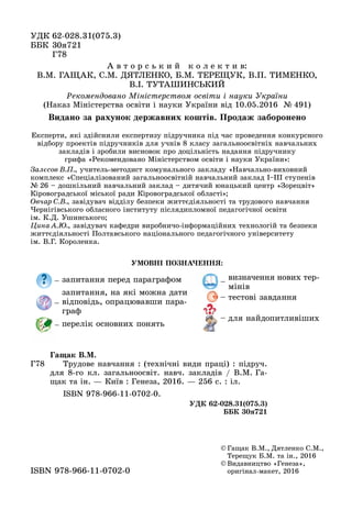 ÓÄÊ 62-028.31(075.3)62-028.31(075.3)
ÁÁÊ 33
Ã
© Ãàùàê Â.Ì., Äÿòëåíêî Ñ.Ì.,
Òåðåùóê Á.Ì. òà іí., 2016
© Âèäàâíèöòâî «Ãåíåçà»,
îðèãіíàë ìàêåò, 2016îðèãіíàë-ìàêåò, 2016ISBN 978 966 11 0702 0ISBN 978-966-11-0702-0
Ã78
Ãàùàê Â.Ì.
Òðóäîâå íàâ÷àííÿ : (òåõíі÷íі âèäè ïðàöі) : ïіäðó÷.
äëÿ 8-ãî êë. çàãàëüíîîñâіò. íàâ÷. çàêëàäіâ / Â.Ì. Ãà-
ùàê òà іí. — Êèїâ : Ãåíåçà, 2016. — 256 ñ. : іë.
ISBN 978-966-11-0702-0.
ÓÄÊ 62-028.31(075.3)
ÁÁÊ 30ÿ721
Ðåêîìåíäîâàíî Ìіíіñòåðñòâîì îñâіòè і íàóêè Óêðàїíè
(Íàêàç Ìіíіñòåðñòâà îñâіòè і íàóêè Óêðàїíè âіä 10.05.2016 № 491)
À â ò î ð ñ ü ê è é ê î ë å ê ò è â:
Â.Ì. ÃÀÙÀÊ, Ñ.Ì. ÄßÒËÅÍÊÎ, Á.Ì. ÒÅÐÅÙÓÊ, Â.Ï. ÒÈÌÅÍÊÎ,
Â.І. ÒÓÒÀØÈÍÑÜÊÈÉ
Åêñïåðòè, ÿêі çäіéñíèëè åêñïåðòèçó ïіäðó÷íèêà ïіä ÷àñ ïðîâåäåííÿ êîíêóðñíîãî
âіäáîðó ïðîåêòіâ ïіäðó÷íèêіâ äëÿ ó÷íіâ 8 êëàñó çàãàëüíîîñâіòíіõ íàâ÷àëüíèõ
çàêëàäіâ і çðîáèëè âèñíîâîê ïðî äîöіëüíіñòü íàäàííÿ ïіäðó÷íèêó
ãðèôà «Ðåêîìåíäîâàíî Ìіíіñòåðñòâîì îñâіòè і íàóêè Óêðàїíè»:
Çàëєñîâ Â.Ï., ó÷èòåëü-ìåòîäèñò êîìóíàëüíîãî çàêëàäó «Íàâ÷àëüíî-âèõîâíèé
êîìïëåêñ «Ñïåöіàëіçîâàíèé çàãàëüíîîñâіòíіé íàâ÷àëüíèé çàêëàä І–ІІІ ñòóïåíіâ
№ 26 – äîøêіëüíèé íàâ÷àëüíèé çàêëàä – äèòÿ÷èé þíàöüêèé öåíòð «Çîðåöâіò»
Êіðîâîãðàäñüêîї ìіñüêîї ðàäè Êіðîâîãðàäñüêîї îáëàñòі»;
Îâ÷àð Ñ.Â., çàâіäóâà÷ âіääіëó áåçïåêè æèòòєäіÿëüíîñòі òà òðóäîâîãî íàâ÷àííÿ
×åðíіãіâñüêîãî îáëàñíîãî іíñòèòóòó ïіñëÿäèïëîìíîї ïåäàãîãі÷íîї îñâіòè
іì. Ê.Ä. Óøèíñüêîãî;
Öèíà À.Þ., çàâіäóâà÷ êàôåäðè âèðîáíè÷î-іíôîðìàöіéíèõ òåõíîëîãіé òà áåçïåêè
æèòòєäіÿëüíîñòі Ïîëòàâñüêîãî íàöіîíàëüíîãî ïåäàãîãі÷íîãî óíіâåðñèòåòó
іì. Â.Ã. Êîðîëåíêà.
ÓÌÎÂÍІ ÏÎÇÍÀ×ÅÍÍß:
– çàïèòàííÿ ïåðåä ïàðàãðàôîì
–
çàïèòàííÿ, íà ÿêі ìîæíà äàòè
âіäïîâіäü, îïðàöþâàâøè ïàðà-
ãðàô
– ïåðåëіê îñíîâíèõ ïîíÿòü
–
âèçíà÷åííÿ íîâèõ òåð-
ìіíіâ
– òåñòîâі çàâäàííÿ
– äëÿ íàéäîïèòëèâіøèõ
Âèäàíî çà ðàõóíîê äåðæàâíèõ êîøòіâ. Ïðîäàæ çàáîðîíåíî
 