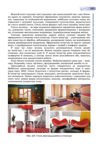 Технологіявиготовленнявиробівінтер’єрногопризначення
201
Êîæíіé åïîñі âëàñòèâі ñâîї óÿâëåííÿ ïðî íàâêîëèøíіé ñâіò, ñâîє áà÷åí-
íÿ êðàñè òà ãàðìîíії. Іñòîðè÷íî ñôîðìîâàíà ñóêóïíіñòü òâîð÷èõ ïðèíöè-
ïіâ, õàðàêòåðó òà îñîáëèâîñòåé âèðàæåííÿ, íàéáіëüø ñóòòєâèõ îçíàê ìà-
òåðіàëüíîї і äóõîâíîї êóëüòóðè, ñòâîðþâàíîї ñóñïіëüñòâîì, âèçíà÷àєòüñÿ
ÿê ñòèëü ïåâíîї åïîõè. Ñòèëü åïîõè ôîðìóє ñâîї ñòèëі äèçàéíó іíòåð’єðіâ.
Ñòèëü äèçàéíó – öå ìіðà õóäîæíüîї âèðàçíîñòі ïðåäìåòíèõ ôîðì äîâêіë-
ëÿ, çóìîâëåíà ÷àñîì, åòíі÷íèìè òðàäèöіÿìè ôîðìîóòâîðåííÿ і äåêîðóâàí-
íÿ, ñó÷àñíèìè ìèñòåöüêèìè íàïðÿìàìè, іíäèâіäóàëüíîþ ìàíåðîþ ìèòöÿ.
Ñüîãîäíі ïðàêòè÷íî íåìîæëèâî óÿâèòè æèòëî ñó÷àñíîї ëþäèíè áåç
îôîðìëåíîãî â ïåâíîìó ñòèëі іíòåð’єðó. Ñòèëü іíòåð’єðó – óçàãàëüíåííÿ ïåâ-
íèõ îçíàê (ÿê-îò îáðîáêà, ìåáëþâàííÿ, äåêîðóâàííÿ òîùî), ùî âіäïîâіäàþòü
ðіçíèì äèçàéíåðñüêèì íàïðÿìêàì. Îôîðìëåííÿ іíòåð’єðó íå ïðîñòî «äàíèíà
ìîäі», à âіäîáðàæåííÿ ñòèëіñòè÷íèõ ïåðåâàã і ïîòðåá ó êîìôîðòі ëþäèíè.
Ó íàø ÷àñ іñíóє âåëèêà êіëüêіñòü ðіçíîìàíіòíèõ ñòèëіâ äèçàé-
íó іíòåð’єðó, і öå íå âèïàäêîâî. Êîæíà ëþäèíà ïðàãíå ñòâîðèòè òàêó îá-
ñòàíîâêó, ÿêà âëàøòîâóє ñàìå її. Ó öüîìó іíòåð’єðі âîíà ïî÷óâàòèìåòüñÿ
êîìôîðòíî é çàòèøíî, ó òàêîìó æèòëі ìîæå ðîçñëàáèòèñÿ àáî, íàâïàêè,
çîñåðåäèòèñÿ äëÿ ïðîäóêòèâíîї ðîáîòè.
Іñíóє áàãàòî ñó÷àñíèõ ñòèëіâ äèçàéíó. Íàéïîïóëÿðíіøі ñåðåä íèõ – àâàí-
ãàðä, áіîäèçàéí, ñòèëü «ô’þæí», ôóòóðîäèçàéí, àâòîðñüêèé äèçàéí òà іí.
Àâàíãàðäíèé äèçàéí іíòåð’єðó ÷àñòî ñòâîðþєòüñÿ çà êîíòðàñòîì.
Íàéáіëüø íåïîєäíóâàíі êîëüîðè òà ôîðìè ïîєäíóþòüñÿ ñàìå â àâàí-
ãàðäі (ìàë. 225). Ñòèëü áóäóєòüñÿ ç âіä÷óòòÿì ðèòìó, êîëüîðó é ôîðìè.
Â іíòåð’єðі àâàíãàðäíîãî ñòèëþ çíàõîäÿòü çàñòîñóâàííÿ ïðàêòè÷íî áóäü-
ÿêі ìàòåðіàëè. Îäíàê ïåðåâàãà íàäàєòüñÿ íàéñó÷àñíіøèì і ïåðåäîâèì äëÿ
ñâîãî ÷àñó: íîâèì âèäàì øòóêàòóðêè, øïàëåð, ëàêîôàðáîâèõ ìàòåðіàëіâ,
ëàìіíîâàíèì ïîêðèòòÿì òîùî.
Мал. 225. Стиль авангард-дизайну в інтер’єрах
 