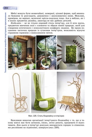 Технологіявиготовленнявиробівінтер’єрногопризначення
202
Ìåáëі ìîæóòü áóòè íåçâè÷àéíîї, õèìåðíîї, öіêàâîї ôîðìè, ùîá âèíèêà-
ëî áàæàííÿ їõ ðîçãëÿäàòè, äèâóâàòèñÿ і çàõîïëþâàòèñÿ íèìè. Ìîæëèâі,
ïðèìіðîì, ÿê âàðіàíò, âåëè÷åçíі êðіñëà-ïîäóøêè òîùî. Àëå â ìåáëÿõ, ÿê і
â іíøèõ ïðåäìåòàõ äèçàéíó, àâàíãàðä íå ìàє äðіáíèõ äåòàëåé.
Áіîäèçàéí – öå íå òіëüêè îêðåìèé ñòèëü іíòåð’єðó, àëå é öіëà íàóêà,
ïðåäìåòîì âèâ÷åííÿ ÿêîї є åëåìåíòè òà îáðàçè æèâîї ïðèðîäè, çàñіá äëÿ
ñòâîðåííÿ åñòåòè÷íîãî і ïñèõîëîãі÷íîãî êîìôîðòó ëþäèíè. Öå ïðîÿâ ïî-
єäíàííÿ ÷àñòî÷êè ïðèðîäè іç ñó÷àñíèì іíòåð’єðîì, ìîæëèâіñòü âіä÷óòè
ñïðàâæíþ ãàðìîíіþ ç íàâêîëèøíіì ñâіòîì.
Мал. 226. Стиль біодизайну в інтер’єрах
Âàæëèâîþ âèìîãîþ îðãàíіçàöії іíòåð’єðíîãî áіîäèçàéíó є òå, ùî â òà-
êîìó æèòëі ìàє áóòè çàòèøíî, ñâіæî, ëåãêî äèõàòè, ïðàöþâàòè é âіäïî-
÷èâàòè. Äëÿ öüîãî â іíòåð’єðі äîöіëüíî âèêîðèñòàòè ãîðùèê іç êіìíàòíè-
ìè ðîñëèíàìè íà ïіäâіêîííі, àêâàðіóì (ìàë. 226).
 