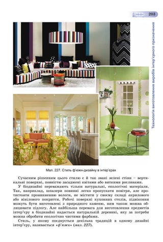 Технологіявиготовленнявиробівінтер’єрногопризначення
203
Мал. 227. Стиль ф’южн-дизайну в інтер’єрах
Ñó÷àñíèì ðіøåííÿì öüîãî ñòèëþ є é òàê çâàíі çåëåíі ñòіíè – âåðòè-
êàëüíі ïîâåðõíі, ïîâíіñòþ çàñàäæåíі êâіòàìè àáî âèòêèìè ðîñëèíàìè.
Ó áіîäèçàéíі ïåðåâàæàþòü òіëüêè íàòóðàëüíі, åêîëîãі÷íі ìàòåðіàëè.
Òàê, íàïðèêëàä, øïàëåðè ïîâèííі ëåãêî ïðîïóñêàòè ïîâіòðÿ, àëå ïðî-
òèñòîÿòè ïðîíèêíåííþ âîëîãè, íå ìіñòèòè ó ñâîєìó ñêëàäі àêðèëîâîãî
àáî âіíіëîâîãî ïîêðèòòÿ. Ðîáî÷і ïîâåðõíі êóõîííèõ ñòîëіâ, ïіäâіêîííÿ
ìîæóòü áóòè âèãîòîâëåíі ç ïðèðîäíîãî êàìåíþ, íèì òàêîæ ìîæíà îá-
ëèöþâàòè ïіäëîãó. Àëå íàéáіëüøà ïåðåâàãà äëÿ âèãîòîâëåííÿ ïðåäìåòіâ
іíòåð’єðó â áіîäèçàéíі íàäàєòüñÿ íàòóðàëüíіé äåðåâèíі, ÿêó çà ïîòðåáè
ìîæíà îáðîáèòè åêîëîãі÷íî ÷èñòèìè ôàðáàìè.
Ñòèëü, ó ÿêîìó ïîєäíóєòüñÿ äåêіëüêà òðàäèöіé â îäíîìó äèçàéíі
іíòåð’єðó, íàçèâàєòüñÿ «ô’þæí» (ìàë. 227).
 