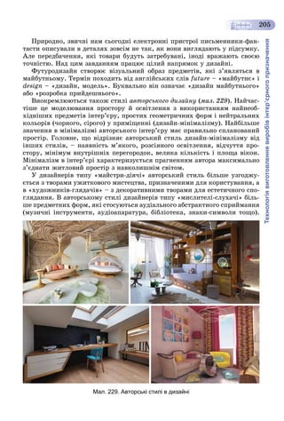 Технологіявиготовленнявиробівінтер’єрногопризначення
205
Ïðèðîäíî, çâè÷íі íàì ñüîãîäíі åëåêòðîííі ïðèñòðîї ïèñüìåííèêè-ôàí-
òàñòè îïèñóâàëè â äåòàëÿõ çîâñіì íå òàê, ÿê âîíè âèãëÿäàþòü ó ïіäñóìêó.
Àëå ïåðåäáà÷åííÿ, ÿêі òîâàðè áóäóòü çàòðåáóâàíі, іíîäі âðàæàþòü ñâîєþ
òî÷íіñòþ. Íàä öèì çàâäàííÿì ïðàöþє öіëèé íàïðÿìîê ó äèçàéíі.
Ôóòóðîäèçàéí ñòâîðþє âіçóàëüíèé îáðàç ïðåäìåòіâ, ÿêі ç’ÿâëÿòüñÿ â
ìàéáóòíüîìó. Òåðìіí ïîõîäèòü âіä àíãëіéñüêèõ ñëіâ future – «ìàéáóòíє» і
design – «äèçàéí, ìîäåëü». Áóêâàëüíî âіí îçíà÷àє «äèçàéí ìàéáóòíüîãî»
àáî «ðîçðîáêà ïðèéäåøíüîãî».
Âèîêðåìëþþòüñÿ òàêîæ ñòèëі àâòîðñüêîãî äèçàéíó (ìàë. 229). Íàé÷àñ-
òіøå öå ìîäåëþâàííÿ ïðîñòîðó é îñâіòëåííÿ ç âèêîðèñòàííÿì íàéíåîá-
õіäíіøèõ ïðåäìåòіâ іíòåð’єðó, ïðîñòèõ ãåîìåòðè÷íèõ ôîðì і íåéòðàëüíèõ
êîëüîðіâ (÷îðíîãî, ñіðîãî) ó ïðèìіùåííі (äèçàéí-ìіíіìàëіçìó). Íàéáіëüøå
çíà÷åííÿ â ìіíіìàëіçìі àâòîðñüêîãî іíòåð’єðó ìàє ïðàâèëüíî ñïëàíîâàíèé
ïðîñòіð. Ãîëîâíå, ùî âіäðіçíÿє àâòîðñüêèé ñòèëü äèçàéí-ìіíіìàëіçìó âіä
іíøèõ ñòèëіâ, – íàÿâíіñòü ì’ÿêîãî, ðîçñіÿíîãî îñâіòëåííÿ, âіä÷óòòÿ ïðî-
ñòîðó, ìіíіìóì âíóòðіøíіõ ïåðåãîðîäîê, âåëèêà êіëüêіñòü і ïëîùà âіêîí.
Ìіíіìàëіçì â іíòåð’єðі õàðàêòåðèçóєòüñÿ ïðàãíåííÿì àâòîðà ìàêñèìàëüíî
ç’єäíàòè æèòëîâèé ïðîñòіð ç íàâêîëèøíіì ñâіòîì.
Ó äèçàéíåðіâ òèïó «ìàéñòðè-äіÿ÷і» àâòîðñüêèé ñòèëü áіëüøå óçãîäæó-
єòüñÿ ç òâîðàìè óæèòêîâîãî ìèñòåöòâà, ïðèçíà÷åíèìè äëÿ êîðèñòóâàííÿ, à
â «õóäîæíèêіâ-ãëÿäà÷іâ» – ç äåêîðàòèâíèìè òâîðàìè äëÿ åñòåòè÷íîãî ñïî-
ãëÿäàííÿ. Â àâòîðñüêîìó ñòèëі äèçàéíåðіâ òèïó «ìèñëèòåëі-ñëóõà÷і» áіëü-
øå ïðåäìåòíèõ ôîðì, ÿêі ñòîñóþòüñÿ àóäіàëüíîãî àáñòðàêòíîãî ñïðèéìàííÿ
(ìóçè÷íі іíñòðóìåíòè, àóäіîàïàðàòóðà, áіáëіîòåêà, çíàêè-ñèìâîëè òîùî).
Мал. 229. Авторські стилі в дизайні
 