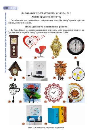 Технологіявиготовленнявиробівінтер’єрногопризначення
206
ËÀÁÎÐÀÒÎÐÍÎ-ÏÐÀÊÒÈ×ÍÀ ÐÎÁÎÒÀ № 5
Àíàëіç ïðåäìåòіâ іíòåð’єðó
Îáëàäíàííÿ òà ìàòåðіàëè: çîáðàæåííÿ âèðîáіâ іíòåð’єðíîãî ïðèçíà-
÷åííÿ, ðîáî÷èé çîøèò.
Ïîñëіäîâíіñòü âèêîíàííÿ ðîáîòè
1. Îçíàéîìñÿ іç çàïðîïîíîâàíèìè â÷èòåëåì àáî ïîäàíèìè íèæ÷å çî-
áðàæåííÿìè âèðîáіâ іíòåð’єðíîãî ïðèçíà÷åííÿ (ìàë. 230).
2 3 41
5 6 7 8
9 10 11 12
13 14
Мал. 230. Варіанти настінних годинників
 