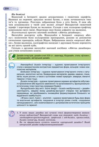 Технологіявиготовленнявиробівінтер’єрногопризначення
208
Íà äîçâіëëі
Âіäøóêàé â Іíòåðíåòі çðàçêè äåêîðàòèâíèõ і ñþæåòíèõ øðèôòіâ.
Íàïèøè íà îêðåìèõ àðêóøàõ âåëèêі áóêâè, ç ÿêèõ ïî÷èíàþòüñÿ òâîє
іì’ÿ òà ïðіçâèùå. Ðîçãëÿíü çîáðàæåííÿ áóêâ ç óñіõ áîêіâ. Ç êèì àáî
÷èì àñîöіþâàëèñÿ ó òâîїé óÿâі âåëèêі ëіòåðè? Âèêîðèñòàé ñþæåòíèé
øðèôò і ïåðåòâîðè áóêâè íà ìàëþíêè. Ñêëàäè ç íèõ êîëüîðîâî-ãðàôі÷íó
êîìïîçèöіþ ñâîãî іìåíі. Ïåðåòâîðè іíøі áóêâè àëôàâіòó íà ìàëþíêè.
Êîëåêòèâíèé ïðîåêò: íàî÷íèé ïîñіáíèê «Àáåòêà äèçàéíåðà».
Âèãîòóéòå ðîçãîðòêó êóáà. Âіäøóêàéòå â Іíòåðíåòі «ìîðñüêó àáåò-
êó»: ïîçíà÷åííÿ áóêâ êîëüîðîâèìè ïðàïîðöÿìè, ðóõàìè çà äîïîìîãîþ
ñèãíàëüíèõ ïðàïîðöіâ, àçáóêè Ìîðçå. Çîáðàæåííÿ çíàêіâ «ìîðñüêîї àáåò-
êè», áóêâè-ìàëþíêè, êàëіãðàôі÷íî íàïèñàíі і äðóêîâàíі áóêâè ïåðåíåñіòü
íà âñі øіñòü ãðàíåé êóáà.
Ñïіëüíî ç äðóçÿìè âèãîòóéòå íàî÷íèé ïîñіáíèê «Àáåòêà äèçàéíåðà»
äëÿ ó÷íіâ ïî÷àòêîâèõ êëàñіâ.
Дизайн інтер’єрів, дизайн-стилі XXI ст.: авангард, біодизайн, стиль «ф’южн»,
футуродизайн, авторський дизайн.
Авангардний дизайн інтер’єру – художнє проектування інтер’єрногоу
стилю з використанням контрастних предметних форм, кольорів і нових ком-
позитних матеріалів.
Біодизайн інтер’єру – художнє проектування інтер’єрного стилю з нату-
ральних, екологічно чистих, безвідходних матеріалів: дерева, каменю, глини,
квітів, інших рослин, а також з куточками «живої природи»: акваріум, кімнатні
тварини і птахи тощо.
Дизайн інтер’єрів – художнє проектування окремих артефактів побутово-
го призначення або відносно замкненого та організованого у функціонально-
естетичному плані простору всередині будівлі.
Футуродизайн (від англ. future design – дизайн майбутнього) – дизайн-
умоглядність, завдяки якому дизайнер-футурист створює такі артефакти
середовища, які відображають інноваційне формоутворення близького чи
віддаленого майбутнього.
«Ф’южн» (англ. fusion – злиття) – художнє проектування будь-яких форм–
та екзотичних артефактів, поєднання в інтер’єрі різних стилів, «поєднання
непоєднуваного», але скомпонованого з дотриманням естетичних принципів
цілісності та гармонії.
1. Ó ÿêèõ âèäàõ äèçàéíó ÿêі ñó÷àñíі ñòèëі ôîðìîóòâîðåííÿ âèÿâëÿ-
þòüñÿ íàé÷àñòіøå? Âèêîðèñòàé ñëîâà äëÿ âіäïîâіäі: âèäè äèçàéíó –
ëàíäøàôòíî-àðõіòåêòóðíèé, ãðàôі÷íèé і âåá-äèçàéí, ïðîìèñëîâèé,
äèçàéí іíòåð’єðó, äèçàéí êîñòþìà.
2. ßê òè ñôîðìóëþєø ñóòíіñòü ïîíÿòòÿ «àâòîðñüêèé äèçàéí»? ßêèé
àâòîðñüêèé äèçàéí íàéðîçïîâñþäæåíіøèé?
 