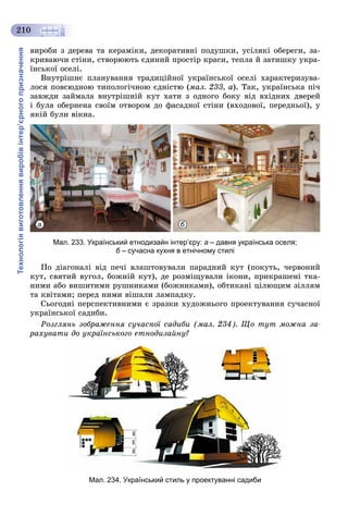 Технологіявиготовленнявиробівінтер’єрногопризначення
210
âèðîáè ç äåðåâà òà êåðàìіêè, äåêîðàòèâíі ïîäóøêè, óñіëÿêі îáåðåãè, çà-
êðèâàþ÷è ñòіíè, ñòâîðþþòü єäèíèé ïðîñòіð êðàñè, òåïëà é çàòèøêó óêðà-
їíñüêîї îñåëі.
Âíóòðіøíє ïëàíóâàííÿ òðàäèöіéíîї óêðàїíñüêîї îñåëі õàðàêòåðèçóâà-
ëîñÿ ïîâñþäíîþ òèïîëîãі÷íîþ єäíіñòþ (ìàë. 233, à). Òàê, óêðàїíñüêà ïі÷
çàâæäè çàéìàëà âíóòðіøíіé êóò õàòè ç îäíîãî áîêó âіä âõіäíèõ äâåðåé
і áóëà îáåðíåíà ñâîїì îòâîðîì äî ôàñàäíîї ñòіíè (âõîäîâîї, ïåðåäíüîї), ó
ÿêіé áóëè âіêíà.
а б
Мал. 233. Український етнодизайн інтер’єру: а – давня українська оселя;
б – сучасна кухня в етнічному стиліб
Ïî äіàãîíàëі âіä ïå÷і âëàøòîâóâàëè ïàðàäíèé êóò (ïîêóòü, ÷åðâîíèé
êóò, ñâÿòèé âóãîë, áîæíіé êóò), äå ðîçìіùóâàëè іêîíè, ïðèêðàøåíі òêà-
íèìè àáî âèøèòèìè ðóøíèêàìè (áîæíèêàìè), îáòèêàíі öіëþùèì çіëëÿì
òà êâіòàìè; ïåðåä íèìè âіøàëè ëàìïàäêó.
Ñüîãîäíі ïåðñïåêòèâíèìè є çðàçêè õóäîæíüîãî ïðîåêòóâàííÿ ñó÷àñíîї
óêðàїíñüêîї ñàäèáè.
Ðîçãëÿíü çîáðàæåííÿ ñó÷àñíîї ñàäèáè (ìàë. 234). Ùî òóò ìîæíà çà-
ðàõóâàòè äî óêðàїíñüêîãî åòíîäèçàéíó?
Мал. 234. Український стиль у проектуванні садиби
 