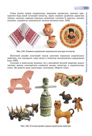 Технологіявиготовленнявиробівінтер’єрногопризначення
211
Ñåðåä іíøèõ òâîðіâ óêðàїíñüêèõ íàðîäíèõ ïðîìèñëіâ, çäàòíèõ ïðè-
êðàñèòè áóäü-ÿêèé ñó÷àñíèé іíòåð’єð, âàðòî íàçâàòè ðіçüáëåíі äåðåâ’ÿíі
ëîæêè, ñîïіëêè, íàðîäíі іãðàøêè, ðîçïèñàíі ãëå÷èêè é òàðіëêè, ïëåòåíі
êîøèêè, óêðàїíñüêі íàöіîíàëüíі ëÿëüêè-ìîòàíêè (ìàë. 235).
Мал. 235. Елементи української національної культури в інтер’єрі
Åòíі÷íèé äèçàéí âëàñòèâèé òàêîæ äèòÿ÷èì іãðàøêàì óêðàїíñüêèõ
ìàéñòðіâ, ÿêі ïîñіäàþòü ãіäíå ìіñöå â іíòåð’єðі âíóòðіøíüîãî ñåðåäîâèùà
(ìàë. 236).
Ñüîãîäíі â çàìіñüêîìó áóäèíêó ÷è ó çâè÷àéíіé ìіñüêіé êâàðòèðі äåäàëі
÷àñòіøå ìîæíà ñïîñòåðіãàòè åëåìåíòè äåêîðó іíòåð’єðó â óêðàїíñüêîìó
ñòèëі. Öå ðіçíîãî ðîäó àêñåñóàðè, òàëіñìàíè, îáåðåãè òîùî.
Мал. 236. Етнічний дизайн іграшки українських майстрів
 