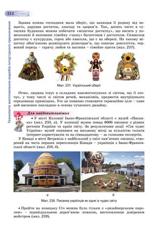 Технологіявиготовленнявиробівінтер’єрногопризначення
212
Çäàâíà êîæíà ãîñïîäèíÿ ìàëà îáåðіã, ùî çàõèùàâ її ðîäèíó âіä íå-
ùàñòü, äàðóâàâ äîñòàòîê, çëàãîäó òà çäîðîâ’ÿ. Òàê, äîñèòü ÷àñòî â ñó-
÷àñíèõ áóäèíêàõ ìîæíà ïîáà÷èòè «ìіøå÷îê äîñòàòêó», ùî âèñèòü ó ïî-
ìåøêàííі é íàïîâíþє ñіìåéíó «÷àøó» áàãàòñòâîì і äîñòàòêîì. Ñèìâîëîì
äîñòàòêó є êóêóðóäçà, ãîðîõ àáî êâàñîëÿ, ùî є íà îáåðåçі. Íà òàêîìó ìі-
øå÷êó îáîâ’ÿçêîâî ðîçìіùóþòü ðіçíîòðàâ’ÿ, ùî îçíà÷àє äîâãîëіòòÿ, ÷åð-
âîíèé ïåðåöü – ãàðÿ÷ó ëþáîâ òà íàñіííÿ – ñіìåéíå ùàñòÿ (ìàë. 237).
Мал. 237. Український оберіг
Îòæå, ëþäèíà іñíóє â ñêëàäíèõ âçàєìîñòîñóíêàõ çі ñâіòîì, ùî її îòî-
÷óє, ó òîìó ÷èñëі çі ñâіòîì ðå÷åé, ìåõàíіçìіâ, ïðåäìåòіâ âíóòðіøíüîãî
ñåðåäîâèùà ïðèìіùåíü. Óñå öå ïîâèííî ñòàíîâèòè ãàðìîíіéíå öіëå – ñàìå
öåé âèñíîâîê ïîêëàäåíî â îñíîâó ñó÷àñíîãî äèçàéíó.
Ó ìіñòі Êîëîìèї Іâàíî-Ôðàíêіâñüêîї îáëàñòі є ìóçåé «Ïèñàí-
êà» (ìàë. 238, à). Ó êîëåêöії ìóçåþ ïîíàä 6000 ïèñàíîê ç ðіçíèõ
ðåãіîíіâ Óêðàїíè òà êðàїí ñâіòó. Çà ðåçóëüòàòàìè àêöії «Ñіì ÷óäåñ
Óêðàїíè» ìóçåé îïèíèâñÿ íà âîñüìîìó ìіñöі çà êіëüêіñòþ ãîëîñіâ
іíòåðíåò-êîðèñòóâà÷іâ òà íà ñіìíàäöÿòîìó – çà ãîëîñàìè åêñïåðòіâ.
Ó Êàíàäі â ìіñòі Âåãðåâіëü є íàéáіëüøèé ó ñâіòі ïàì’ÿòíèê ïèñàíöі, ñòâî-
ðåíèé íà ÷åñòü ïåðøèõ ïåðåñåëåíöіâ Êàíàäè – óêðàїíöіâ ç Іâàíî-Ôðàíêіâ-
ñüêîї îáëàñòі (ìàë. 238, á).
а б
Мал. 238. Писанка українців як одне із чудес світу
Ïðîéòè íà êîçàöüêó Ñі÷ ìîæíà áóëî òіëüêè ç «äèçàéíåðñüêèì ïàðî-
ëåì» – іíäèâіäóàëüíîþ äåðåâ’ÿíîþ ëîæêîþ, âèãîòîâëåíîþ äîâіðåíèì
ìàéñòðîì (ìàë. 239).
Äëÿ íàéäîïèòëèâіøèõ
 