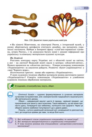 Технологіявиготовленнявиробівінтер’єрногопризначення
213
Мал. 239. Дерев’яні ложки українських майстрів
 Íà ïіâíî÷і Íіìå÷÷èíè, íà ïіâîñòðîâі Ðþãåí, є іñòîðè÷íèé ìóçåé, ó
ÿêîìó çáåðіãàþòüñÿ àðòåôàêòè åòíі÷íîãî äèçàéíó, ùî íàãàäóþòü óêðà-
їíñüêі åêñïîíàòè. Íàáåðè â Іíòåðíåòі ôðàçó «ñëîâ’ÿíî-ãåðìàíñüêі ïëåìå-
íà, îñòðіâ Ðþãåí», і òè äіçíàєøñÿ áàãàòî íîâîї і öіêàâîї іíôîðìàöії ïðî
óêðàїíñüêó òà íіìåöüêó ìàòåðіàëüíî-õóäîæíі êóëüòóðè.
Íà äîçâіëëі
Ðîçãëÿíü êîíòóðíó êàðòó Óêðàїíè: ÿêі ç îáëàñòåé ñõîæі íà êâіòêè,
à ÿêі – íà ëèñòêè? Íàìàëþé æîâòі îâàëè â öåíòðàõ «îáëàñòåé-êâіòîê».
Ïîçíà÷ ïðîæèëêè íà «îáëàñòÿõ-ëèñòêàõ». Óòâîðè êîëüîðîâó êîìïîçèöіþ
«Óêðàїíîöâіòòÿ» çà àíàëîãîì ðàéäóãè. Ðîçìіñòè «áóêåò óêðàїíîöâіòòÿ» ó
«âàçі ×îðíîãî ìîðÿ».
Êîëåêòèâíèé ïðîåêò: ïàííî àáî ñåðâåòêà «Óêðàїíîöâіòòÿ».
Ó ÿêèõ õóäîæíіõ òåõíіêàõ îáðîáêè ìàòåðіàëіâ ìîæíà âèãîòîâèòè ïðîåêò
«Óêðàїíîöâіòòÿ»? Ñòâîðіòü êîìïîçèöіþ «Óêðàїíîöâіòòÿ» â óëþáëåíèõ
íіõ òåõíіêàõ îáðîáëåííÿ ìàòåðіàëіâ.
Етнодизайн, етноатрибутика, покуть, оберіг.
Етнічний дизайн – художнє формоутворення із сучасних матеріалівн
сучасними інструментами, але з використанням традиційного національного
або регіонального декору.
Оберіг – найдавніший амулет щастя й гаразду, чарівний предмет, що
призначений для захисту свого власника. Також вважають, що він може при-
нести удачу, попередити про небезпеку, поліпшити стан здоров’я. Через це
обереги зажили неабиякої популярності ще з давніх-давен.
Покуть – куток в українській селянській хаті, розміщений по діагоналі від
печі, де сходяться краями дві лави, та місце біля нього.
1. ßêі îñîáëèâîñòі ñòèëþ óêðàїíñüêîãî åòíîäèçàéíó òè çàïàì’ÿòàâ?
2. ßêі ìàòåðіàëè âèêîðèñòîâóþòüñÿ â óêðàїíñüêîìó åòíîäèçàéíі?
3. Ó ÷îìó ïîëÿãàє ðіçíèöÿ ìіæ åòíîäèçàéíîì і äåêîðàòèâíî-óæèòêîâèì
ìèñòåöòâîì?
 