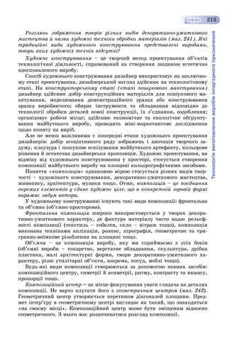Технологіявиготовленнявиробівінтер’єрногопризначення
215
Ðîçãëÿíü çîáðàæåííÿ òâîðіâ ðіçíèõ âèäіâ äåêîðàòèâíî-óæèòêîâîãî
ìèñòåöòâà é íàçâè õóäîæíі òåõíіêè îáðîáêè ìàòåðіàëіâ (ìàë. 241). ßêі
òðàäèöіéíі âèäè õóäîæíüîãî êîíñòðóþâàííÿ ïðåäñòàâëåíі âèðîáàìè,
òâîðè ÿêèõ õóäîæíіõ òåõíіê âіäñóòíі?
Õóäîæíє êîíñòðóþâàííÿ – öå òâîð÷èé ìåòîä ïðîåêòóâàííÿ îá’єêòіâ
òåõíîëîãі÷íîї äіÿëüíîñòі, ñïðÿìîâàíèé íà ñòâîðåííÿ ëþäèíîþ åñòåòè÷íî
âäîñêîíàëåíîãî âèðîáó.
Ñïîñіá õóäîæíüîãî êîíñòðóþâàííÿ äèçàéíåð âèêîðèñòîâóє íà çàêëþ÷íî-
ìó åòàïі ïðîåêòóâàííÿ, äèçàéíåðñüêèé íàãëÿä çäіéñíþє íà òåõíîëîãі÷íîìó
åòàïі. Íà êîíñòðóêòîðñüêîìó åòàïі (åòàïі ïîøóêîâîãî ìàêåòóâàííÿ)
äèçàéíåð çäіéñíþє äîáіð êîíñòðóêöіéíèõ ìàòåðіàëіâ äëÿ ïîøóêîâîãî ìà-
êåòóâàííÿ, ìîäåëþâàííÿ äåìîíñòðàöіéíîãî çðàçêà àáî êîíñòðóþâàííÿ
çðàçêà âèðîáíè÷îãî; îáèðàє іíñòðóìåíòè òà îáëàäíàííÿ âіäïîâіäíî äî
òåõíîëîãії îáðîáêè äåòàëåé íîâîї êîíñòðóêöії, їõ ç’єäíàííÿ, îçäîáëåííÿ;
îðãàíіçîâóє ðîáî÷å ìіñöå; çäіéñíþє åêîíîìі÷íå òà åêîëîãі÷íå îáґðóíòó-
âàííÿ ìàéáóòíüîãî âèðîáó, ïðîâîäèòü ìіíі-ìàðêåòèíãîâå äîñëіäæåííÿ
ùîäî ïîïèòó íà âèðіá.
Àëå íå ìåíø âàæëèâèìè є ïîïåðåäíі åòàïè õóäîæíüîãî ïðîåêòóâàííÿ
äèçàéíåðіâ: äîáіð àñîöіàòèâíîãî ðÿäó çîáðàæåíü і àíîòàöіÿ òâîð÷îãî çà-
äóìó, êëàóçóðà і ïîøóêîâå åñêіçóâàííÿ ìàéáóòíüîãî àðòåôàêòó, êîëüîðîâå
ðіøåííÿ é îñòàòî÷íà äèçàéíåðñüêà ïðîïîçèöіÿ. Õóäîæíє ïðîåêòóâàííÿ, íà
âіäìіíó âіä õóäîæíüîãî êîíñòðóþâàííÿ ó ïðîñòîðі, ñòîñóєòüñÿ ñòâîðåííÿ
êîìïîçèöії ìàéáóòíüîãî âèðîáó íà ïëîùèíі êîëüîðîãðàôі÷íèìè çàñîáàìè.
Ïîíÿòòÿ «êîìïîçèöіÿ» îäíàêîâîþ ìіðîþ ñòîñóєòüñÿ ðіçíèõ âèäіâ òâîð-
÷îñòі – õóäîæíüîãî êîíñòðóþâàííÿ, äåêîðàòèâíî-óæèòêîâîãî ìèñòåöòâà,
æèâîïèñó, àðõіòåêòóðè, ìóçèêè òîùî. Îòæå, êîìïîçèöіÿ – öå ïîєäíàííÿ
îêðåìèõ åëåìåíòіâ ó єäèíå õóäîæíє öіëå, ùî â êîíêðåòíіé çîðîâіé ôîðìі
âèðàæàє çàäóì àâòîðà.
Ó õóäîæíüîìó êîíñòðóþâàííі іñíóþòü òàêі âèäè êîìïîçèöії: ôðîíòàëüíà
òà îá’єìíà (îá’єìíî-ïðîñòîðîâà).
Ôðîíòàëüíà êîìïîçèöіÿ øèðîêî âèêîðèñòîâóєòüñÿ ó òâîðàõ äåêîðà-
òèâíî-óæèòêîâîãî õàðàêòåðó, äå ôàêòóðà ìàòåðіàëó ÷àñòî íàäàє ðåëüєô-
íîñòі êîìïîçèöії (òåêñòèëü – ãîáåëåí, ñêëî – âіòðàæ òîùî), êîìïîçèöіÿ
âèêîíàíà òåõíіêàìè àïëіêàöіÿ, ðîçïèñ, ïіðîãðàôіÿ, ãåîìåòðè÷íå òà òðè-
ãðàííî-âèїìêîâå ðіçüáëåííÿ íà ïëîùèíі òîùî.
Îá’єìíà – öå êîìïîçèöіÿ âèðîáó, ÿêó ìè ñïðèéìàєìî ç óñіõ áîêіâ
(îá’єìíі âèðîáè – òîêàðñòâî, âåðñòàòíå îáëàäíàííÿ, ñêóëüïòóðà, äðіáíà
ïëàñòèêà, ìàëі àðõіòåêòóðíі ôîðìè, òâîðè äåêîðàòèâíî-óæèòêîâîãî õà-
ðàêòåðó, ðіçíі óòèëіòàðíі îá’єêòè, çîêðåìà, ïîñóä, ìåáëі òîùî).
Áóäü-ÿêі âèäè êîìïîçèöії ñòâîðþþòüñÿ çà äîïîìîãîþ ïåâíèõ çàñîáіâ:
êîìïîçèöіéíîãî öåíòðó, ñèìåòðії é àñèìåòðії, ðèòìó, êîíòðàñòó òà íþàíñó,
ïðîïîðöії òîùî.
Êîìïîçèöіéíèé öåíòð – öå ìіñöå ôîêóñóâàííÿ óâàãè ãëÿäà÷à íà äåòàëÿõ
êîìïîçèöії. Íå âàðòî ïëóòàòè éîãî ç ãåîìåòðè÷íèì öåíòðîì (ìàë. 242).
Ãåîìåòðè÷íèé öåíòð óòâîðþєòüñÿ ïåðåòèíîì äіàãîíàëåé ïëîùèíè. Ïðåä-
ìåò іíòåð’єðó â ãåîìåòðè÷íîìó öåíòðі âèãëÿäàє ÿê òàêèé, ùî çíàõîäèòüñÿ
«íà ñâîєìó ìіñöі». Êîìïîçèöіéíèé öåíòð ìîæå áóòè çìіùåíèì âіäíîñíî
ãåîìåòðè÷íîãî. Ç íüîãî ìàє ðîçïî÷èíàòèñÿ ðîçãëÿä êîìïîçèöії.
 