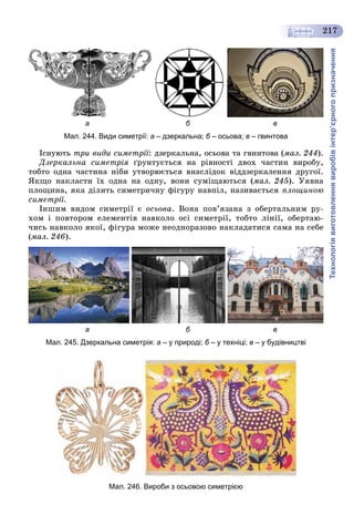 Технологіявиготовленнявиробівінтер’єрногопризначення
217
а б в
Мал. 244. Види симетрії: а – дзеркальна; б – осьова;б в – гвинтова
Іñíóþòü òðè âèäè ñèìåòðії: äçåðêàëüíà, îñüîâà òà ãâèíòîâà (ìàë. 244).
Äçåðêàëüíà ñèìåòðіÿ ґðóíòóєòüñÿ íà ðіâíîñòі äâîõ ÷àñòèí âèðîáó,
òîáòî îäíà ÷àñòèíà íіáè óòâîðþєòüñÿ âíàñëіäîê âіääçåðêàëåííÿ äðóãîї.
ßêùî íàêëàñòè їõ îäíà íà îäíó, âîíè ñóìіùàþòüñÿ (ìàë. 245). Óÿâíà
ïëîùèíà, ÿêà äіëèòü ñèìåòðè÷íó ôіãóðó íàâïіë, íàçèâàєòüñÿ ïëîùèíîþ
ñèìåòðії.
Іíøèì âèäîì ñèìåòðії є îñüîâà. Âîíà ïîâ’ÿçàíà ç îáåðòàëüíèì ðó-
õîì і ïîâòîðîì åëåìåíòіâ íàâêîëî îñі ñèìåòðії, òîáòî ëіíії, îáåðòàþ-
÷èñü íàâêîëî ÿêîї, ôіãóðà ìîæå íåîäíîðàçîâî íàêëàäàòèñÿ ñàìà íà ñåáå
(ìàë. 246).
а б в
Мал. 245. Дзеркальна симетрія: а – у природі; б – у техніці;б в – у будівництві
Мал. 246. Вироби з осьовою симетрією
 