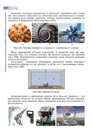 Технологіявиготовленнявиробівінтер’єрногопризначення
218
Ãâèíòîâà ñèìåòðіÿ óòâîðþєòüñÿ â ðåçóëüòàòі ãâèíòîâîãî ðóõó òî÷êè
àáî ëіíії íàâêîëî íåðóõîìîї îñі. Çàçâè÷àé âîíà çàñòîñîâóєòüñÿ â åëåìåí-
òàõ ðіçíîãî ðîäó ìàøèí, âåðñòàòіâ, ëіòàêіâ, àðõіòåêòóðíèõ ñïîðóäàõ çà
àíàëîãієþ ç ïðèðîäíèìè îá’єêòàìè (ìàë. 247).
а б в
Мал. 247. Гвинтова симетрія: а – у природі; б – в архітектурі;б в – в авіації
Ùîäî ñèìåòðè÷íîї îá’єìíîї êîìïîçèöії, òî çàçâè÷àé âîíà ìàє âåð-
òèêàëüíó âіñü. Óñі ñòîðîíè (÷îòèðè àáî áіëüøå) âіäíîñíî íåї îäíàêîâі
(ìàë. 248). Ñèìåòðè÷íіñòü êîìïîçèöії іíòåð’єðó íàäàє âіä÷óòòÿ óðіâíîâà-
æåíîñòі é ñòàòèêè.
Àñèìåòðіÿ – ïîðóøåííÿ ðіâíîìіðíîї îðãàíіçàöії çàñîáіâ âèðàçíîñòіÿ
(åëåìåíòіâ) âіäíîñíî îñі íà ïëîùèíі, â îá’єìі ÷è ó ïðîñòîðîâîìó ñåðåäî-
âèùі (ìàë. 249).
Мал. 248. Симетрія в інтер’єрі
Àñèìåòðè÷íèìè â ïðèìіùåííі ìîæóòü áóòè áóäü-ÿêі ïðåäìåòè – âіä
íåâåëè÷êèõ ñòàòóåòîê äî ì’ÿêèõ ìåáëіâ. Àñèìåòðè÷íà îá’єìíà êîìïîçè-
öіÿ äîçâîëÿє єìíî âèðàçèòè îáðàç, ïåðåäàâøè âñþ éîãî áàãàòîãðàííіñòü і
áàãàòîëèêіñòü.
а б в
 