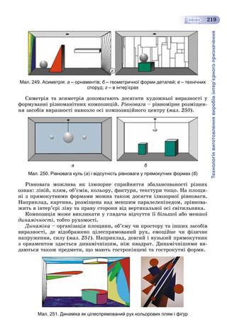 Технологіявиготовленнявиробівінтер’єрногопризначення
219
г
Мал. 249. Асиметрія: а – орнаментів; б – геометричної форми деталей;б в – технічних
споруд; г – в інтер’єрах
Ñèìåòðіÿ òà àñèìåòðіÿ äîïîìàãàþòü äîñÿãàòè õóäîæíüîї âèðàçíîñòі ó
ôîðìóâàííі ðіçíîìàíіòíèõ êîìïîçèöіé. Ðіâíîâàãà – ðіâíîìіðíå ðîçìіùåí-
íÿ çàñîáіâ âèðàçíîñòі íàâêîëî îñі êîìïîçèöіéíîãî öåíòðó (ìàë. 250).
а б
Мал. 250. Рівновага куль (а) і відсутність рівноваги у прямокутних формах (б)
Ðіâíîâàãà ìîæëèâà ÿê іëþçîðíå ñïðèéíÿòòÿ çáàëàíñîâàíîñòі ðіçíèõ
îçíàê: ëіíіé, ïëÿì, îá’єìіâ, êîëüîðó, ôàêòóðè, òåêñòóðè òîùî. Íà ïëîùè-
íі ç ïðÿìîêóòíèìè ôîðìàìè ìîæíà òàêîæ äîñÿãòè іëþçîðíîї ðіâíîâàãè.
Íàïðèêëàä, êàðòèíà, ðîçìіùåíà íàä ìåíøèì ïàðàëåëåïіïåäîì, çðіâíîâà-
æèòü â іíòåð’єðі ëіâó òà ïðàâó ñòîðîíè âіä âåðòèêàëüíîї îñі ñâіòèëüíèêà.
Êîìïîçèöіÿ ìîæå âèêëèêàòè ó ãëÿäà÷à âіä÷óòòÿ її áіëüøîї àáî ìåíøîї
äèíàìі÷íîñòі, òîáòî ðóõîìîñòі.
Äèíàìіêà – îðãàíіçàöіÿ ïëîùèíè, îá’єìó ÷è ïðîñòîðó òà іíøèõ çàñîáіâ
âèðàçíîñòі, äå âіäîáðàæåíî öіëåñïðÿìîâàíèé ðóõ, åìîöіéíå ÷è ôіçè÷íå
íàïðóæåííÿ, ñèëó (ìàë. 251). Íàïðèêëàä, äîâãèé і âóçüêèé ïðÿìîêóòíèê
ç îðíàìåíòîì çäàєòüñÿ äèíàìі÷íіøèì, íіæ êâàäðàò. Äèíàìі÷íіøèìè âè-
äàþòüñÿ òàêîæ ïðåäìåòè, ùî ìàþòü ãîñòðîêіíöåâі òà ãîñòðîêóòíі ôîðìè.
Мал. 251. Динаміка як цілеспрямований рух кольорових плям і фігур
 