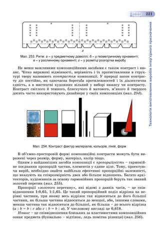 Технологіявиготовленнявиробівінтер’єрногопризначення
221
г
Мал. 253. Ритм: а – у предметному довкіллі; б – у геометричному орнаменті;
в – у рослинному орнаменті; г – у розмітці розгортки виробу
Íå ìåíø âàæëèâèìè êîìïîçèöіéíèìè çàñîáàìè є òàêîæ êîíòðàñò і íþ-
àíñ. ×іòêî âèðàæåíі âіäìіííîñòі, íåðіâíіñòü і їõ ïðîòèñòàâëåííÿ â ñòðóê-
òóðі òâîðó íàçèâàþòü êîíòðàñòîì êîìïîçèöії. Ó ïðèðîäі çàêîí êîíòðàñ-
òó äіє ïîñòіéíî, ÿê îäíî÷àñíà áîðîòüáà ïðîòèëåæíîñòåé і їõ äіàëåêòè÷íà
єäíіñòü, à â ìèñòåöòâі õóäîæíèê âіëüíèé ó âèáîðі íþàíñó ÷è êîíòðàñòó.
Êîíòðàñò ñâіòëîãî é òåìíîãî, áëèñêó÷îãî é ìàòîâîãî, ì’ÿêîãî é òâåðäîãî
äîñèòü ÷àñòî âèêîðèñòîâóþòü äèçàéíåðè ó ñâîїõ êîìïîçèöіÿõ (ìàë. 254).
Мал. 254. Контраст фактур матеріалів, кольорів, ліній, форм
Â îá’єìíî-ïðîñòîðîâіé ôîðìі êîìïîçèöіéíі êîíòðàñòè ìîæóòü áóòè âè-
ðàæåíі ÷åðåç ðîçìіð, ôîðìó, ìàòåðіàë, êîëіð òîùî.
Îäíèì ç íàéäàâíіøèõ çàñîáіâ êîìïîçèöії є ïðîïîðöіéíіñòü – ãàðìîíіé-
íå ïîєäíàííÿ ïðîïîðöіé ÷àñòèí, åëåìåíòіâ ó єäèíå öіëå. Òîìó, ïðîåêòóþ-
÷è âèðіá, íåîáõіäíî çíàéòè íàéáіëüø åôåêòèâíі ïðîïîðöіéíі çàëåæíîñòі,
ùî âêàçóþòü íà ñïіâðîçìіðíіñòü äâîõ àáî áіëüøå âіäíîøåíü. Áàãàòî àðõі-
òåêòîðіâ, õóäîæíèêіâ çà îñíîâó ãàðìîíіéíèõ ïðîïîðöіé áåðóòü òàê çâàíèé
çîëîòèé ïåðåòèí (ìàë. 255).
Ïðîïîðöії «çîëîòîãî ïåðåòèíó», ÿêі âіäîìі ç äàâíіõ ÷àñіâ, – öå ñïіâ-
âіäíîøåííÿ 1:0,65, 1:1,65. Öå òàêèé ïðîïîðöіéíèé ïîäіë âіäðіçêà íà íå-
ðіâíі ÷àñòèíè, ïðè ÿêîìó âåñü âіäðіçîê òàê âіäíîñèòüñÿ äî éîãî áіëüøîї
÷àñòèíè, ÿê áіëüøà ÷àñòèíà âіäíîñèòüñÿ äî ìåíøîї, àáî, іíøèìè ñëîâàìè,
ìåíøà ÷àñòèíà òàê âіäíîñèòüñÿ äî áіëüøîї, ÿê áіëüøà – äî âñüîãî âіäðіçêà
(a : b = b : c àáî c : b = b : a). Ó ÷èñëîâîìó âèãëÿäі öå 0,618.
Íþàíñ – öå ñïіââіäíîøåííÿ áëèçüêèõ çà âëàñòèâîñòÿìè êîìïîçèöіéíèõ
îçíàê ïðåäìåòà (áóêâàëüíî – âіäòіíîê, ëåäü ïîìіòíà ðіçíèöÿ) (ìàë. 256).
 