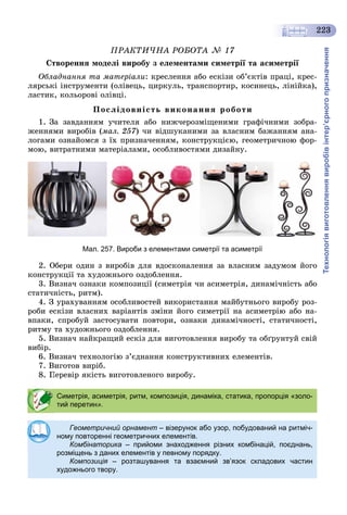 Технологіявиготовленнявиробівінтер’єрногопризначення
223
ÏÐÀÊÒÈ×ÍÀ ÐÎÁÎÒÀ № 17
Ñòâîðåííÿ ìîäåëі âèðîáó ç åëåìåíòàìè ñèìåòðії òà àñèìåòðії
Îáëàäíàííÿ òà ìàòåðіàëè: êðåñëåííÿ àáî åñêіçè îá’єêòіâ ïðàöі, êðåñ-
ëÿðñüêі іíñòðóìåíòè (îëіâåöü, öèðêóëü, òðàíñïîðòèð, êîñèíåöü, ëіíіéêà),
ëàñòèê, êîëüîðîâі îëіâöі.
Ïîñëіäîâíіñòü âèêîíàííÿ ðîáîòè
1. Çà çàâäàííÿì ó÷èòåëÿ àáî íèæ÷åðîçìіùåíèìè ãðàôі÷íèìè çîáðà-
æåííÿìè âèðîáіâ (ìàë. 257) ÷è âіäøóêàíèìè çà âëàñíèì áàæàííÿì àíà-
ëîãàìè îçíàéîìñÿ ç їõ ïðèçíà÷åííÿì, êîíñòðóêöієþ, ãåîìåòðè÷íîþ ôîð-
ìîþ, âèòðàòíèìè ìàòåðіàëàìè, îñîáëèâîñòÿìè äèçàéíó.
Мал. 257. Вироби з елементами симетрії та асиметрії
2. Îáåðè îäèí ç âèðîáіâ äëÿ âäîñêîíàëåííÿ çà âëàñíèì çàäóìîì éîãî
êîíñòðóêöії òà õóäîæíüîãî îçäîáëåííÿ.
3. Âèçíà÷ îçíàêè êîìïîçèöії (ñèìåòðіÿ ÷è àñèìåòðіÿ, äèíàìі÷íіñòü àáî
ñòàòè÷íіñòü, ðèòì).
4. Ç óðàõóâàííÿì îñîáëèâîñòåé âèêîðèñòàííÿ ìàéáóòíüîãî âèðîáó ðîç-
ðîáè åñêіçè âëàñíèõ âàðіàíòіâ çìіíè éîãî ñèìåòðії íà àñèìåòðіþ àáî íà-
âïàêè, ñïðîáóé çàñòîñóâàòè ïîâòîðè, îçíàêè äèíàìі÷íîñòі, ñòàòè÷íîñòі,
ðèòìó òà õóäîæíüîãî îçäîáëåííÿ.
5. Âèçíà÷ íàéêðàùèé åñêіç äëÿ âèãîòîâëåííÿ âèðîáó òà îáґðóíòóé ñâіé
âèáіð.
6. Âèçíà÷ òåõíîëîãіþ ç’єäíàííÿ êîíñòðóêòèâíèõ åëåìåíòіâ.
7. Âèãîòîâ âèðіá.
Ïåðåâіð ÿêіñòü âèãîòîâëåíîãî âèðîáó.
Симетрія, асиметрія, ритм, композиція, динаміка, статика, пропорція «золо-
тий перетин».
Геометричний орнамент – візерунок або узор, побудований на ритміч-
ному повторенні геометричних елементів.
Комбінаторика – прийоми знаходження різних комбінацій, поєднань,
розміщень з даних елементів у певному порядку.
Композиція – розташування та взаємний зв’язок складових частиня
художнього твору.
 