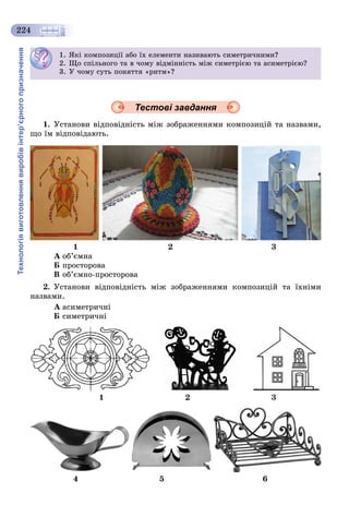 Технологіявиготовленнявиробівінтер’єрногопризначення
224
Тестові завдання
1. Óñòàíîâè âіäïîâіäíіñòü ìіæ çîáðàæåííÿìè êîìïîçèöіé òà íàçâàìè,
ùî їì âіäïîâіäàþòü.
1 2 3
À îá’єìíà
Á ïðîñòîðîâà
Â îá’єìíî-ïðîñòîðîâà
2. Óñòàíîâè âіäïîâіäíіñòü ìіæ çîáðàæåííÿìè êîìïîçèöіé òà їõíіìè
íàçâàìè.
À àñèìåòðè÷íі
Á ñèìåòðè÷íі
1 2 3
4 5 6
1. ßêі êîìïîçèöії àáî їõ åëåìåíòè íàçèâàþòü ñèìåòðè÷íèìè?
2. Ùî ñïіëüíîãî òà â ÷îìó âіäìіííіñòü ìіæ ñèìåòðієþ òà àñèìåòðієþ?
3. Ó ÷îìó ñóòü ïîíÿòòÿ «ðèòì»?
 