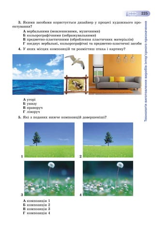 Технологіявиготовленнявиробівінтер’єрногопризначення
225
3. ßêèìè çàñîáàìè êîðèñòóєòüñÿ äèçàéíåð ó ïðîöåñі õóäîæíüîãî ïðî-
åêòóâàííÿ?
À âåðáàëüíèìè (ìîâëåííєâèìè, ìóçè÷íèìè)
Á êîëüîðîãðàôі÷íèìè (çîáðàæóâàëüíèìè)
Â ïðåäìåòíî-ïëàñòè÷íèìè (îáðîáëåííÿ ïëàñòè÷íèõ ìàòåðіàëіâ)
Ã ïîєäíóє âåðáàëüíі, êîëüîðîãðàôі÷íі òà ïðåäìåòíî-ïëàñòè÷íі çàñîáè
4. Ó ÿêèõ ìіñöÿõ êîìïîçèöіé òè ðîçìіñòèø ïòàõà і êàðòèíó?
À óãîðі
Á óíèçó
Â ïðàâîðó÷
Ã ëіâîðó÷
5. ßêі ç ïîäàíèõ íèæ÷å êîìïîçèöіé äîâåðøåíіøі?
1 2
3 4
À êîìïîçèöіÿ 1
Á êîìïîçèöіÿ 2
Â êîìïîçèöіÿ 3
Ã êîìïîçèöіÿ 4
 