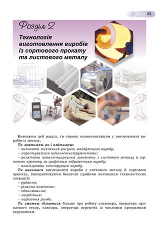 23
Технологія
виготовлення виробів
із сортового прокату
ута листового металу
Âèâ÷àþ÷è öåé ðîçäіë, òè ñòàíåø êîìïåòåíòíіøèì ó âèãîòîâëåííі âè-
ðîáіâ іç ìåòàëó.
Òè çíàòèìåø ÿê і âìіòèìåø:
– âèêîíàòè òåõíі÷íèé ðèñóíîê ìàéáóòíüîãî âèðîáó;
– êîðèñòóâàòèñÿ øòàíãåíіíñòðóìåíòàìè;
– ðîçìі÷àòè øòàíãåíöèðêóëåì çàãîòîâêè ç ëèñòîâîãî ìåòàëó é ñîð-
òîâîãî ïðîêàòó çà ãðàôі÷íèì çîáðàæåííÿì âèðîáó;
– àíàëіçóâàòè êîíñòðóêöіþ âèðîáó.
Òè íàâ÷èøñÿ âèãîòîâëÿòè âèðîáè ç ëèñòîâîãî ìåòàëó é ñîðòîâîãî
ïðîêàòó, âèêîðèñòîâóþ÷è áåçïå÷íі ïðèéîìè âèêîíàííÿ òåõíîëîãі÷íèõ
îïåðàöіé:
– ðóáàííÿ;
– ðіçàííÿ íîæіâêîþ;
– îáïèëþâàííÿ;
– ñâåðäëіííÿ;
– íàðіçàííÿ ðіçüáè.
Òè çìîæåø äіçíàòèñÿ áіëüøå ïðî ðîáîòó ñòàëåâàðà, îïåðàòîðà ïðî-
êàòíîãî ñòàíó, ñëþñàðÿ, îïåðàòîðà âåðñòàòіâ іç ÷èñëîâèì ïðîãðàìíèì
êåðóâàííÿì.
 