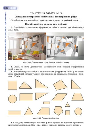 Технологіявиготовленнявиробівінтер’єрногопризначення
232
ÏÐÀÊÒÈ×ÍÀ ÐÎÁÎÒÀ № 18
Ñêëàäàííÿ êîíòðàñòíîї êîìïîçèöії ç ãåîìåòðè÷íèõ ôіãóð
Îáëàäíàííÿ òà ìàòåðіàëè: êðåñëÿðñüêå ïðèëàääÿ, ðîáî÷èé çîøèò.
Ïîñëіäîâíіñòü âèêîíàííÿ ðîáîòè
1. Îçíàéîìñÿ ç âàðіàíòîì îôîðìëåííÿ ñòіíè êіìíàòè äëÿ âіäïî÷èíêó
(ìàë. 265).
Мал. 265. Оформлення стіни кімнати для відпочинку
2. Ñòàíü íà ìèòü äèçàéíåðîì, çàïðîïîíóé ñâіé âàðіàíò îôîðìëåííÿ
ñâîєї êіìíàòè.
3. Âèêîðèñòîâóþ÷è íàáіð іç ãåîìåòðè÷íèõ ôіãóð (ìàë. 266), ó âèçíà÷å-
íîìó ïàðàìåòðі ñêëàäè óìîâíó êîìïîçèöіþ íà ïîєäíàííÿ áіëüøèõ і ìåí-
øèõ îá’єìіâ.
Мал. 266. Геометричні фігури
4. Ñêëàäåíó êîìïîçèöіþ âèêîíàé ó êîëüîðîâèõ ÷è òîíîâèõ ïðîòèëåæ-
íèõ õàðàêòåðèñòèêàõ (áіëå–ñіðå–÷îðíå, ÷åðâîíå–æîâòå, æîâòå–çåëåíå).
 