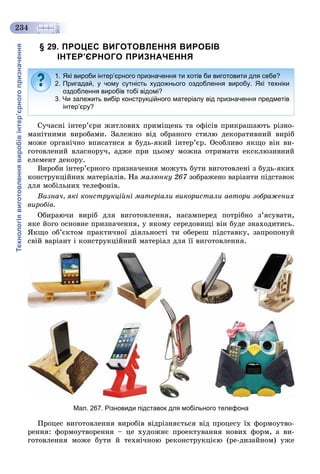 Технологіявиготовленнявиробівінтер’єрногопризначення
234
§ 29. ПРОЦЕС ВИГОТОВЛЕННЯ ВИРОБІВ
ІНТЕР’ЄРНОГО ПРИЗНАЧЕННЯ
Ñó÷àñíі іíòåð’єðè æèòëîâèõ ïðèìіùåíü òà îôіñіâ ïðèêðàøàþòü ðіçíî-
ìàíіòíèìè âèðîáàìè. Çàëåæíî âіä îáðàíîãî ñòèëþ äåêîðàòèâíèé âèðіá
ìîæå îðãàíі÷íî âïèñàòèñÿ â áóäü-ÿêèé іíòåð’єð. Îñîáëèâî ÿêùî âіí âè-
ãîòîâëåíèé âëàñíîðó÷, àäæå ïðè öüîìó ìîæíà îòðèìàòè åêñêëþçèâíèé
åëåìåíò äåêîðó.
Âèðîáè іíòåð’єðíîãî ïðèçíà÷åííÿ ìîæóòü áóòè âèãîòîâëåíі ç áóäü-ÿêèõ
êîíñòðóêöіéíèõ ìàòåðіàëіâ. Íà ìàëþíêó 267 çîáðàæåíî âàðіàíòè ïіäñòàâîê7
äëÿ ìîáіëüíèõ òåëåôîíіâ.
Âèçíà÷, ÿêі êîíñòðóêöіéíі ìàòåðіàëè âèêîðèñòàëè àâòîðè çîáðàæåíèõ
âèðîáіâ.
Îáèðàþ÷è âèðіá äëÿ âèãîòîâëåííÿ, íàñàìïåðåä ïîòðіáíî ç’ÿñóâàòè,
ÿêå éîãî îñíîâíå ïðèçíà÷åííÿ, ó ÿêîìó ñåðåäîâèùі âіí áóäå çíàõîäèòèñü.
ßêùî îá’єêòîì ïðàêòè÷íîї äіÿëüíîñòі òè îáåðåø ïіäñòàâêó, çàïðîïîíóé
ñâіé âàðіàíò і êîíñòðóêöіéíèé ìàòåðіàë äëÿ її âèãîòîâëåííÿ.
Мал. 267. Різновиди підставок для мобільного телефона
Ïðîöåñ âèãîòîâëåííÿ âèðîáіâ âіäðіçíÿєòüñÿ âіä ïðîöåñó їõ ôîðìîóòâî-
ðåííÿ: ôîðìîóòâîðåííÿ – öå õóäîæíє ïðîåêòóâàííÿ íîâèõ ôîðì, à âè-
ãîòîâëåííÿ ìîæå áóòè é òåõíі÷íîþ ðåêîíñòðóêöієþ (ðå-äèçàéíîì) óæå
1. Які вироби інтер’єрного призначення ти хотів би виготовити для себе?
2. Пригадай, у чому сутність художнього оздоблення виробу. Які техніки
оздоблення виробів тобі відомі?
3. Чи залежить вибір конструкційного матеріалу від призначення предметів
інтер’єру?
 