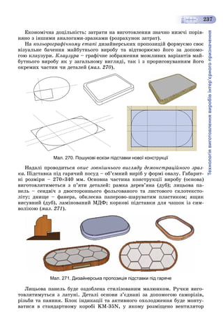Технологіявиготовленнявиробівінтер’єрногопризначення
237
Åêîíîìі÷íà äîöіëüíіñòü: çàòðàòè íà âèãîòîâëåííÿ çíà÷íî íèæ÷і ïîðіâ-
íÿíî ç іíøèìè àíàëîãàìè-çðàçêàìè (ðîçðàõóíîê çàòðàò).
Íà êîëüîðîãðàôі÷íîìó åòàïі äèçàéíåðñüêèõ ïðîïîçèöіé ôîðìóєìî ñâîє
âіçóàëüíå áà÷åííÿ ìàéáóòíüîãî âèðîáó òà âіäòâîðþєìî éîãî çà äîïîìî-
ãîþ êëàóçóðè. Êëàóçóðà – ãðàôі÷íå çîáðàæåííÿ ìîæëèâèõ âàðіàíòіâ ìàé-
áóòíüîãî âèðîáó ÿê ó çàãàëüíîìó âèãëÿäі, òàê і ç ïðîðèñîâóâàííÿì éîãî
îêðåìèõ ÷àñòèí ÷è äåòàëåé (ìàë. 270).
Мал. 270. Пошукові ескізи підставки нової конструкції
Íàäàëі ïðîâîäèòüñÿ îïèñ çîâíіøíüîãî âèãëÿäó äåìîíñòðàöіéíîãî çðàç-
êà. Ïіäñòàâêà ïіä ãàðÿ÷èé ïîñóä – îá’єìíèé âèðіá ó ôîðìі îâàëó. Ãàáàðèò-
íі ðîçìіðè – 270340 ìì. Îñíîâíà ÷àñòèíà êîíñòðóêöії âèðîáó (îñíîâà)
âèãîòîâëÿòèìåòüñÿ ç ï’ÿòè äåòàëåé: ðàìêà äåðåâ’ÿíà (äóá); ëèöüîâà ïà-
íåëü – ñåíäâі÷ ç äâîñòîðîííüîãî ôîëüãîâàíîãî òà ëèñòîâîãî ñêëîòåêñòî-
ëіòó; äíèùå – ôàíåðà, îáêëåєíà ïàïåðîâî-øàðóâàòèì ïëàñòèêîì; ÿùèê
âèñóâíèé (äóá), ëàìіíîâàíèé ÌÄÔ; êîðêîâі ïіäñòàâêè äëÿ ÷àøîê іç ñèì-
âîëіêîþ (ìàë. 271).
Мал. 271. Дизайнерська пропозиція підставки під гаряче
Ëèöüîâà ïàíåëü áóäå îçäîáëåíà ñòèëіçîâàíèì ìàëþíêîì. Ðó÷êè âèãî-
òîâëÿòèìóòüñÿ ç ëàòóíі. Äåòàëі îñíîâè ç’єäíàíі çà äîïîìîãîþ ñàìîðіçіâ,
ðіçüáè òà ïàÿííÿ. Áëîê іíäèêàöії òà àêòèâíîãî îõîëîäæåííÿ áóäå ìîíòó-
âàòèñÿ â ñòàíäàðòíîìó êîðîáі KM-35N, ó ÿêîìó ðîçìіùåíî âåíòèëÿòîð
 