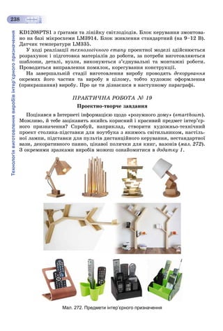 Технологіявиготовленнявиробівінтер’єрногопризначення
238
KD1208PTS1 ç ґðàòàìè òà ëіíіéêó ñâіòëîäіîäіâ. Áëîê êåðóâàííÿ çìîíòîâà-
íî íà áàçі ìіêðîñõåìè LM3914. Áëîê æèâëåííÿ ñòàíäàðòíèé (íà 9–12 Â).
Äàò÷èê òåìïåðàòóðè LM335.
Ó õîäі ðåàëіçàöії òåõíîëîãі÷íîãî åòàïó ïðîåêòíîї ìîäåëі çäіéñíþєòüñÿ
ðîçðàõóíîê і ïіäãîòîâêà ìàòåðіàëіâ äî ðîáîòè, çà ïîòðåáè âèãîòîâëÿþòüñÿ
øàáëîíè, äåòàëі, âóçëè, âèêîíóþòüñÿ ç’єäíóâàëüíі òà ìîíòàæíі ðîáîòè.
Ïðîâîäèòüñÿ âèïðàâëåííÿ ïîìèëîê, êîðåãóâàííÿ êîíñòðóêöії.
Íà çàâåðøàëüíіé ñòàäії âèãîòîâëåííÿ âèðîáó ïðîâîäÿòü äåêîðóâàííÿ
îêðåìèõ éîãî ÷àñòèí òà âèðîáó â öіëîìó, òîáòî õóäîæíє îôîðìëåííÿ
(ïðèêðàøàííÿ) âèðîáó. Ïðî öå òè äіçíàєøñÿ â íàñòóïíîìó ïàðàãðàôі.
ÏÐÀÊÒÈ×ÍÀ ÐÎÁÎÒÀ № 19
Ïðîåêòíî-òâîð÷å çàâäàííÿ
Ïîöіêàâñÿ â Іíòåðíåòі іíôîðìàöієþ ùîäî «ðîçóìíîãî äîìó» (smarthoum).
Ìîæëèâî, é òåáå çàöіêàâèòü ÿêèéñü êîðèñíèé і êðàñèâèé ïðåäìåò іíòåð’єð-
íîãî ïðèçíà÷åííÿ? Ñïðîáóé, íàïðèêëàä, ñòâîðèòè õóäîæíüî-òåõíі÷íèé
ïðîåêò ñòîëèêà-ïіäñòàâêè äëÿ íîóòáóêà ç ÿêèìîñü ñâіòèëüíèêîì, íàñòіëü-
íîї ëàìïè, ïіäñòàâêè äëÿ ïóëüòіâ äèñòàíöіéíîãî êåðóâàííÿ, íåñòàíäàðòíîї
âàçè, äåêîðàòèâíîãî ïàííî, öіêàâîї ïîëè÷êè äëÿ êíèã, âàçîíіâ (ìàë. 272).
Ç îêðåìèìè çðàçêàìè âèðîáіâ ìîæåø îçíàéîìèòèñÿ â äîäàòêó 1.
Мал. 272. Предмети інтер’єрного призначення
 