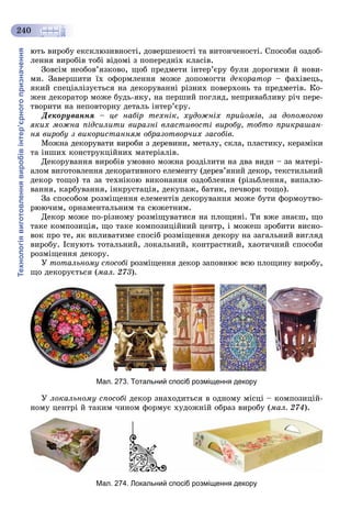 Технологіявиготовленнявиробівінтер’єрногопризначення
240
þòü âèðîáó åêñêëþçèâíîñòі, äîâåðøåíîñòі òà âèòîí÷åíîñòі. Ñïîñîáè îçäîá-
ëåííÿ âèðîáіâ òîáі âіäîìі ç ïîïåðåäíіõ êëàñіâ.
Çîâñіì íåîáîâ’ÿçêîâî, ùîá ïðåäìåòè іíòåð’єðó áóëè äîðîãèìè é íîâè-
ìè. Çàâåðøèòè їõ îôîðìëåííÿ ìîæå äîïîìîãòè äåêîðàòîð – ôàõіâåöü,
ÿêèé ñïåöіàëіçóєòüñÿ íà äåêîðóâàííі ðіçíèõ ïîâåðõîíü òà ïðåäìåòіâ. Êî-
æåí äåêîðàòîð ìîæå áóäü-ÿêó, íà ïåðøèé ïîãëÿä, íåïðèâàáëèâó ðі÷ ïåðå-
òâîðèòè íà íåïîâòîðíó äåòàëü іíòåð’єðó.
Äåêîðóâàííÿ – öå íàáіð òåõíіê, õóäîæíіõ ïðèéîìіâ, çà äîïîìîãîþ
ÿêèõ ìîæíà ïіäñèëèòè âèðàçíі âëàñòèâîñòі âèðîáó, òîáòî ïðèêðàøàí-
íÿ âèðîáó ç âèêîðèñòàííÿì îáðàçîòâîð÷èõ çàñîáіâ.
Ìîæíà äåêîðóâàòè âèðîáè ç äåðåâèíè, ìåòàëó, ñêëà, ïëàñòèêó, êåðàìіêè
òà іíøèõ êîíñòðóêöіéíèõ ìàòåðіàëіâ.
Äåêîðóâàííÿ âèðîáіâ óìîâíî ìîæíà ðîçäіëèòè íà äâà âèäè – çà ìàòåðі-
àëîì âèãîòîâëåííÿ äåêîðàòèâíîãî åëåìåíòó (äåðåâ’ÿíèé äåêîð, òåêñòèëüíèé
äåêîð òîùî) òà çà òåõíіêîþ âèêîíàííÿ îçäîáëåííÿ (ðіçüáëåííÿ, âèïàëþ-
âàííÿ, êàðáóâàííÿ, іíêðóñòàöіÿ, äåêóïàæ, áàòèê, ïå÷âîðê òîùî).
Çà ñïîñîáîì ðîçìіùåííÿ åëåìåíòіâ äåêîðóâàííÿ ìîæå áóòè ôîðìîóòâî-
ðþþ÷èì, îðíàìåíòàëüíèì òà ñþæåòíèì.
Äåêîð ìîæå ïî-ðіçíîìó ðîçìіùóâàòèñÿ íà ïëîùèíі. Òè âæå çíàєø, ùî
òàêå êîìïîçèöіÿ, ùî òàêå êîìïîçèöіéíèé öåíòð, і ìîæåø çðîáèòè âèñíî-
âîê ïðî òå, ÿê âïëèâàòèìå ñïîñіá ðîçìіùåííÿ äåêîðó íà çàãàëüíèé âèãëÿä
âèðîáó. Іñíóþòü òîòàëüíèé, ëîêàëüíèé, êîíòðàñòíèé, õàîòè÷íèé ñïîñîáè
ðîçìіùåííÿ äåêîðó.
Ó òîòàëüíîìó ñïîñîáі ðîçìіùåííÿ äåêîð çàïîâíþє âñþ ïëîùèíó âèðîáó,
ùî äåêîðóєòüñÿ (ìàë. 273).
Мал. 273. Тотальний спосіб розміщення декору
Ó ëîêàëüíîìó ñïîñîáі äåêîð çíàõîäèòüñÿ â îäíîìó ìіñöі – êîìïîçèöіé-
íîìó öåíòðі é òàêèì ÷èíîì ôîðìóє õóäîæíіé îáðàç âèðîáó (ìàë. 274).
Мал. 274. Локальний спосіб розміщення декору
 