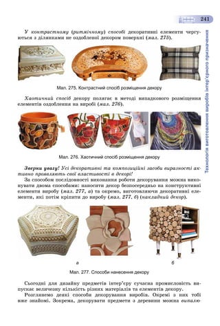 Технологіявиготовленнявиробівінтер’єрногопризначення
241
Ó êîíòðàñòíîìó (ðèòìі÷íîìó(( ) ñïîñîáі äåêîðàòèâíі åëåìåíòè ÷åðãó-
þòüñÿ ç äіëÿíêàìè íå îçäîáëåíîї äåêîðîì ïîâåðõíі (ìàë. 275).
Мал. 275. Контрастний спосіб розміщення декору
Õàîòè÷íèé ñïîñіá äåêîðó ïîëÿãàє â ìåòîäі âèïàäêîâîãî ðîçìіùåííÿá
åëåìåíòіâ îçäîáëåííÿ íà âèðîáі (ìàë. 276).
Мал. 276. Хаотичний спосіб розміщення декору
Çâåðíè óâàãó! Óñі äåêîðàòèâíі òà êîìïîçèöіéíі çàñîáè âèðàçíîñòі àê-
òèâíî ïðîÿâëÿþòü ñâîї âëàñòèâîñòі â äåêîðі!
Çà ñïîñîáîì ïîñëіäîâíîñòі âèêîíàííÿ ðîáîòè äåêîðóâàííÿ ìîæíà âèêî-
íóâàòè äâîìà ñïîñîáàìè: íàíîñèòè äåêîð áåçïîñåðåäíüî íà êîíñòðóêòèâíі
åëåìåíòè âèðîáó (ìàë. 277, à) òà îêðåìî, âèãîòîâëÿþ÷è äåêîðàòèâíі åëå-
ìåíòè, ÿêі ïîòіì êðіïèòè äî âèðîáó (ìàë. 277, á) (íàêëàäíèé äåêîð).
а б
Мал. 277. Способи нанесення декору
Ñüîãîäíі äëÿ äèçàéíó ïðåäìåòіâ іíòåð’єðó ñó÷àñíà ïðîìèñëîâіñòü âè-
ïóñêàє âåëè÷åçíó êіëüêіñòü ðіçíèõ ìàòåðіàëіâ òà åëåìåíòіâ äåêîðó.
Ðîçãëÿíåìî äåÿêі ñïîñîáè äåêîðóâàííÿ âèðîáіâ. Îêðåìі ç íèõ òîáі
âæå çíàéîìі. Çîêðåìà, äåêîðóâàòè ïðåäìåòè ç äåðåâèíè ìîæíà âèïàëþ-
 