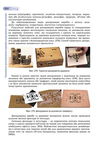 Технологіявиготовленнявиробівінтер’єрногопризначення
242
âàííÿì (ïіðîãðàôіÿ, ïіðîòèïіÿ), ìîçàїêîþ (іíêðóñòàöіÿ, іíòàðñіÿ, ìàðêå-
òðі) àáî ðіçüáëåííÿì (ïëîñêî-ðåëüєôíå, ðåëüєôíå, ïðîðіçíå, îá’єìíå àáî
ñêóëüïòóðíå ðіçüáëåííÿ).
Äî íàéïîøèðåíіøèõ âèäіâ äåêîðóâàííÿ âèðîáіâ ç ìåòàëó íàëå-
æàòü: êàðáóâàííÿ, іíêðóñòàöіÿ, òèñíåííÿ (øòàìïóâàííÿ).
Ãóöóëüñüêі ìàéñòðè äëÿ äåêîðóâàííÿ âèðîáіâ ïîðÿä çі ñòàíäàðòíèìè
øòàìïàìè øèðîêî çàñòîñîâóþòü ñïåöіàëüíі íàêàòêè, çà äîïîìîãîþ ÿêèõ
íà äåðåâèíó íàíîñÿòü ëіíії, ùî ñêëàäàþòüñÿ ç êðàïîê ÷è ïàðàëåëüíèõ
øòðèõіâ. Ïðèêëàäàþ÷è äî äåðåâèíè ðîçïå÷åíі øòàìïè-ïіêè, íàðîäíі õó-
äîæíèêè ç ïðîñòèõ åëåìåíòіâ íàâ÷èëèñÿ ñêëàäàòè âіçåðóíêè, ùî âðàæà-
þòü ñâîєþ êðàñîþ і áåçïîñåðåäíіñòþ (ìàë. 278). Ñïîñіá òåðìі÷íîãî äåêîðó-
âàííÿ äåðåâèíè íàçèâàєòüñÿ ïіðîòèïієþ.
Мал. 278. Термічне декорування деревини
Îäíèì іç äîñèòü ïðîñòèõ âèäіâ äåêîðóâàííÿ є íàíåñåííÿ íà ïîâåðõíþ
ìàëþíêà àáî îðíàìåíòó çà äîïîìîãîþ òðàôàðåòó (ìàë. 279). Äëÿ öüîãî
âèêîðèñòîâóþòü ëåêàëî àáî òðàôàðåò, ÿêèé ìîæíà âèãîòîâèòè ñàìîñòіéíî
і çà éîãî äîïîìîãîþ íàíîñèòè îðèãіíàëüíèé ìàëþíîê íà áóäü-ÿêèé âèðіá
іíòåð’єðíîãî ïðèçíà÷åííÿ.
Мал. 279. Декорування за допомогою трафарету
Äåêîðóâàííÿ âèðîáó іç äåðåâíèõ ìàòåðіàëіâ ìîæíà òàêîæ ïðîâîäèòè
øëÿõîì іìіòàöії ôàêòóðè é òåêñòóðè.
Іìіòàöіÿ ôàêòóðè é òåêñòóðè – öå ïåðåíåñåííÿ ÿêіñíèõ âіçóàëüíèõ
îçíàê ç îäíîãî ïðåäìåòà (îá’єêòà) íà іíøèé äëÿ ñòâîðåííÿ àáî äîñÿãíåííÿ
íåîáõіäíîãî åôåêòó (ìàë. 280). Íàé÷àñòіøå âèêîðèñòîâóєòüñÿ äèçàéíåðà-
ìè â іíòåð’єðàõ äëÿ òâîð÷èõ öіëåé àáî äëÿ çäåøåâëåííÿ ïðîöåñó âèãîòîâ-
ëåííÿ òîãî ÷è іíøîãî îá’єêòà (íàïðèêëàä, íàíåñåííÿ ôàêòóðè äåðåâà íà
ÏÂÕ).
 