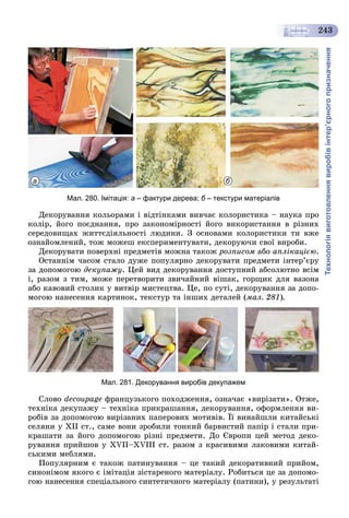 Технологіявиготовленнявиробівінтер’єрногопризначення
243
а б
Мал. 280. Імітація: а – фактури дерева; б – текстури матеріалівб
Äåêîðóâàííÿ êîëüîðàìè і âіäòіíêàìè âèâ÷àє êîëîðèñòèêà – íàóêà ïðî
êîëіð, éîãî ïîєäíàííÿ, ïðî çàêîíîìіðíîñòі éîãî âèêîðèñòàííÿ â ðіçíèõ
ñåðåäîâèùàõ æèòòєäіÿëüíîñòі ëþäèíè. Ç îñíîâàìè êîëîðèñòèêè òè âæå
îçíàéîìëåíèé, òîæ ìîæåø åêñïåðèìåíòóâàòè, äåêîðóþ÷è ñâîї âèðîáè.
Äåêîðóâàòè ïîâåðõíі ïðåäìåòіâ ìîæíà òàêîæ ðîçïèñîì àáî àïëіêàöієþ.
Îñòàííіì ÷àñîì ñòàëî äóæå ïîïóëÿðíî äåêîðóâàòè ïðåäìåòè іíòåð’єðó
çà äîïîìîãîþ äåêóïàæó. Öåé âèä äåêîðóâàííÿ äîñòóïíèé àáñîëþòíî âñіì
і, ðàçîì ç òèì, ìîæå ïåðåòâîðèòè çâè÷àéíèé âіøàê, ãîðùèê äëÿ âàçîíà
àáî êàâîâèé ñòîëèê ó âèòâіð ìèñòåöòâà. Öå, ïî ñóòі, äåêîðóâàííÿ çà äîïî-
ìîãîþ íàíåñåííÿ êàðòèíîê, òåêñòóð òà іíøèõ äåòàëåé (ìàë. 281).
Мал. 281. Декорування виробів декупажем
Ñëîâî decoupage ôðàíöóçüêîãî ïîõîäæåííÿ, îçíà÷àє «âèðіçàòè». Îòæå,
òåõíіêà äåêóïàæó – òåõíіêà ïðèêðàøàííÿ, äåêîðóâàííÿ, îôîðìëåííÿ âè-
ðîáіâ çà äîïîìîãîþ âèðіçàíèõ ïàïåðîâèõ ìîòèâіâ. Її âèíàéøëè êèòàéñüêі
ñåëÿíè ó XII ñò., ñàìå âîíè çðîáèëè òîíêèé áàðâèñòèé ïàïіð і ñòàëè ïðè-
êðàøàòè çà éîãî äîïîìîãîþ ðіçíі ïðåäìåòè. Äî Єâðîïè öåé ìåòîä äåêî-
ðóâàííÿ ïðèéøîâ ó XVII–XVIII ñò. ðàçîì ç êðàñèâèìè ëàêîâèìè êèòàé-
ñüêèìè ìåáëÿìè.
Ïîïóëÿðíèì є òàêîæ ïàòèíóâàííÿ – öå òàêèé äåêîðàòèâíèé ïðèéîì,
ñèíîíіìîì ÿêîãî є іìіòàöіÿ çіñòàðåíîãî ìàòåðіàëó. Ðîáèòüñÿ öå çà äîïîìî-
ãîþ íàíåñåííÿ ñïåöіàëüíîãî ñèíòåòè÷íîãî ìàòåðіàëó (ïàòèíè), ó ðåçóëüòàòі
 