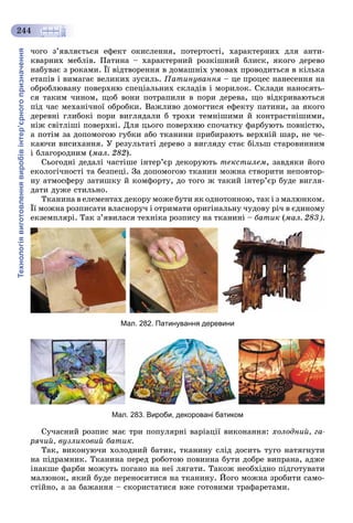 Технологіявиготовленнявиробівінтер’єрногопризначення
244
÷îãî ç’ÿâëÿєòüñÿ åôåêò îêèñëåííÿ, ïîòåðòîñòі, õàðàêòåðíèõ äëÿ àíòè-
êâàðíèõ ìåáëіâ. Ïàòèíà – õàðàêòåðíèé ðîçêіøíèé áëèñê, ÿêîãî äåðåâî
íàáóâàє ç ðîêàìè. Її âіäòâîðåííÿ â äîìàøíіõ óìîâàõ ïðîâîäèòüñÿ â êіëüêà
åòàïіâ і âèìàãàє âåëèêèõ çóñèëü. Ïàòèíóâàííÿ – öå ïðîöåñ íàíåñåííÿ íà
îáðîáëþâàíó ïîâåðõíþ ñïåöіàëüíèõ ñêëàäіâ і ìîðèëîê. Ñêëàäè íàíîñÿòü-
ñÿ òàêèì ÷èíîì, ùîá âîíè ïîòðàïèëè â ïîðè äåðåâà, ùî âіäêðèâàþòüñÿ
ïіä ÷àñ ìåõàíі÷íîї îáðîáêè. Âàæëèâî äîìîãòèñÿ åôåêòó ïàòèíè, çà ÿêîãî
äåðåâíі ãëèáîêі ïîðè âèãëÿäàëè á òðîõè òåìíіøèìè é êîíòðàñòíіøèìè,
íіæ ñâіòëіøі ïîâåðõíі. Äëÿ öüîãî ïîâåðõíþ ñïî÷àòêó ôàðáóþòü ïîâíіñòþ,
à ïîòіì çà äîïîìîãîþ ãóáêè àáî òêàíèíè ïðèáèðàþòü âåðõíіé øàð, íå ÷å-
êàþ÷è âèñèõàííÿ. Ó ðåçóëüòàòі äåðåâî ç âèãëÿäó ñòàє áіëüø ñòàðîâèííèì
і áëàãîðîäíèì (ìàë. 282).
Ñüîãîäíі äåäàëі ÷àñòіøå іíòåð’єð äåêîðóþòü òåêñòèëåì, çàâäÿêè éîãî
åêîëîãі÷íîñòі òà áåçïåöі. Çà äîïîìîãîþ òêàíèí ìîæíà ñòâîðèòè íåïîâòîð-
íó àòìîñôåðó çàòèøêó é êîìôîðòó, äî òîãî æ òàêèé іíòåð’єð áóäå âèãëÿ-
äàòè äóæå ñòèëüíî.
Òêàíèíà â åëåìåíòàõ äåêîðó ìîæå áóòè ÿê îäíîòîííîþ, òàê і ç ìàëþíêîì.
Її ìîæíà ðîçïèñàòè âëàñíîðó÷ і îòðèìàòè îðèãіíàëüíó ÷óäîâó ðі÷ â єäèíîìó
åêçåìïëÿðі. Òàê ç’ÿâèëàñÿ òåõíіêà ðîçïèñó íà òêàíèíі – áàòèê (ìàë. 283).
Мал. 282. Патинування деревини
Мал. 283. Вироби, декоровані батиком
Ñó÷àñíèé ðîçïèñ ìàє òðè ïîïóëÿðíі âàðіàöії âèêîíàííÿ: õîëîäíèé, ãà-
ðÿ÷èé, âóçëèêîâèé áàòèê.
Òàê, âèêîíóþ÷è õîëîäíèé áàòèê, òêàíèíó ñëіä äîñèòü òóãî íàòÿãíóòè
íà ïіäðàìíèê. Òêàíèíà ïåðåä ðîáîòîþ ïîâèííà áóòè äîáðå âèïðàíà, àäæå
іíàêøå ôàðáè ìîæóòü ïîãàíî íà íåї ëÿãàòè. Òàêîæ íåîáõіäíî ïіäãîòóâàòè
ìàëþíîê, ÿêèé áóäå ïåðåíîñèòèñÿ íà òêàíèíó. Éîãî ìîæíà çðîáèòè ñàìî-
ñòіéíî, à çà áàæàííÿ – ñêîðèñòàòèñÿ âæå ãîòîâèìè òðàôàðåòàìè.
 