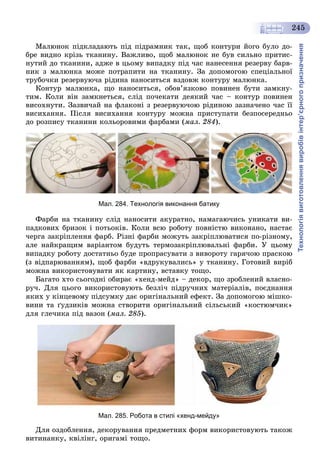 Технологіявиготовленнявиробівінтер’єрногопризначення
245
Ìàëþíîê ïіäêëàäàþòü ïіä ïіäðàìíèê òàê, ùîá êîíòóðè éîãî áóëî äî-
áðå âèäíî êðіçü òêàíèíó. Âàæëèâî, ùîá ìàëþíîê íå áóâ ñèëüíî ïðèòèñ-
íóòèé äî òêàíèíè, àäæå â öüîìó âèïàäêó ïіä ÷àñ íàíåñåííÿ ðåçåðâó áàðâ-
íèê ç ìàëþíêà ìîæå ïîòðàïèòè íà òêàíèíó. Çà äîïîìîãîþ ñïåöіàëüíîї
òðóáî÷êè ðåçåðâóþ÷à ðіäèíà íàíîñèòüñÿ âçäîâæ êîíòóðó ìàëþíêà.
Êîíòóð ìàëþíêà, ùî íàíîñèòüñÿ, îáîâ’ÿçêîâî ïîâèíåí áóòè çàìêíó-
òèì. Êîëè âіí çàìêíåòüñÿ, ñëіä ïî÷åêàòè äåÿêèé ÷àñ – êîíòóð ïîâèíåí
âèñîõíóòè. Çàçâè÷àé íà ôëàêîíі ç ðåçåðâóþ÷îþ ðіäèíîþ çàçíà÷åíî ÷àñ її
âèñèõàííÿ. Ïіñëÿ âèñèõàííÿ êîíòóðó ìîæíà ïðèñòóïàòè áåçïîñåðåäíüî
äî ðîçïèñó òêàíèíè êîëüîðîâèìè ôàðáàìè (ìàë. 284).
Мал. 284. Технологія виконання батику
Ôàðáè íà òêàíèíó ñëіä íàíîñèòè àêóðàòíî, íàìàãàþ÷èñü óíèêàòè âè-
ïàäêîâèõ áðèçîê і ïîòüîêіâ. Êîëè âñþ ðîáîòó ïîâíіñòþ âèêîíàíî, íàñòàє
÷åðãà çàêðіïëåííÿ ôàðá. Ðіçíі ôàðáè ìîæóòü çàêðіïëþâàòèñÿ ïî-ðіçíîìó,
àëå íàéêðàùèì âàðіàíòîì áóäóòü òåðìîçàêðіïëþâàëüíі ôàðáè. Ó öüîìó
âèïàäêó ðîáîòó äîñòàòíüî áóäå ïðîïðàñóâàòè ç âèâîðîòó ãàðÿ÷îþ ïðàñêîþ
(ç âіäïàðþâàííÿì), ùîá ôàðáè «âäðóêóâàëèñü» ó òêàíèíó. Ãîòîâèé âèðіá
ìîæíà âèêîðèñòîâóâàòè ÿê êàðòèíó, âñòàâêó òîùî.
Áàãàòî õòî ñüîãîäíі îáèðàє «õåíä-ìåéä» – äåêîð, ùî çðîáëåíèé âëàñíî-
ðó÷. Äëÿ öüîãî âèêîðèñòîâóþòü áåçëі÷ ïіäðó÷íèõ ìàòåðіàëіâ, ïîєäíàííÿ
ÿêèõ ó êіíöåâîìó ïіäñóìêó äàє îðèãіíàëüíèé åôåêò. Çà äîïîìîãîþ ìіøêî-
âèíè òà ґóäçèêіâ ìîæíà ñòâîðèòè îðèãіíàëüíèé ñіëüñüêèé «êîñòþì÷èê»
äëÿ ãëå÷èêà ïіä âàçîí (ìàë. 285).
Мал. 285. Робота в стилі «хенд-мейду»
Äëÿ îçäîáëåííÿ, äåêîðóâàííÿ ïðåäìåòíèõ ôîðì âèêîðèñòîâóþòü òàêîæ
âèòèíàíêó, êâіëіíã, îðèãàìі òîùî.
 