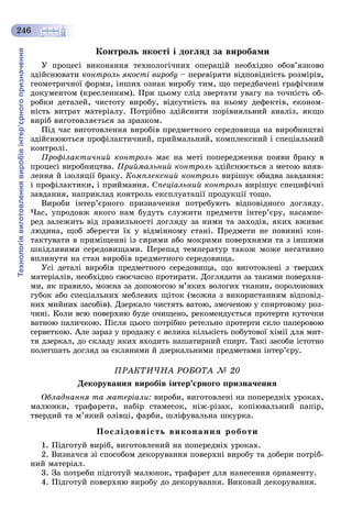 Технологіявиготовленнявиробівінтер’єрногопризначення
246
Êîíòðîëü ÿêîñòі і äîãëÿä çà âèðîáàìè
Ó ïðîöåñі âèêîíàííÿ òåõíîëîãі÷íèõ îïåðàöіé íåîáõіäíî îáîâ’ÿçêîâî
çäіéñíþâàòè êîíòðîëü ÿêîñòі âèðîáó – ïåðåâіðÿòè âіäïîâіäíіñòü ðîçìіðіâ,
ãåîìåòðè÷íîї ôîðìè, іíøèõ îçíàê âèðîáó òèì, ùî ïåðåäáà÷åíі ãðàôі÷íèì
äîêóìåíòîì (êðåñëåííÿì). Ïðè öüîìó ñëіä çâåðòàòè óâàãó íà òî÷íіñòü îá-
ðîáêè äåòàëåé, ÷èñòîòó âèðîáó, âіäñóòíіñòü íà íüîìó äåôåêòіâ, åêîíîì-
íіñòü âèòðàò ìàòåðіàëó. Ïîòðіáíî çäіéñíèòè ïîðіâíÿëüíèé àíàëіç, ÿêùî
âèðіá âèãîòîâëÿєòüñÿ çà çðàçêîì.
Ïіä ÷àñ âèãîòîâëåííÿ âèðîáіâ ïðåäìåòíîãî ñåðåäîâèùà íà âèðîáíèöòâі
çäіéñíþþòüñÿ ïðîôіëàêòè÷íèé, ïðèéìàëüíèé, êîìïëåêñíèé і ñïåöіàëüíèé
êîíòðîëі.
Ïðîôіëàêòè÷íèé êîíòðîëü ìàє íà ìåòі ïîïåðåäæåííÿ ïîÿâè áðàêó â
ïðîöåñі âèðîáíèöòâà. Ïðèéìàëüíèé êîíòðîëü çäіéñíþєòüñÿ ç ìåòîþ âèÿâ-
ëåííÿ é іçîëÿöії áðàêó. Êîìïëåêñíèé êîíòðîëü âèðіøóє îáèäâà çàâäàííÿ:
і ïðîôіëàêòèêè, і ïðèéìàííÿ. Ñïåöіàëüíèé êîíòðîëü âèðіøóє ñïåöèôі÷íі
çàâäàííÿ, íàïðèêëàä êîíòðîëü åêñïëóàòàöії ïðîäóêöії òîùî.
Âèðîáè іíòåð’єðíîãî ïðèçíà÷åííÿ ïîòðåáóþòü âіäïîâіäíîãî äîãëÿäó.
×àñ, óïðîäîâæ ÿêîãî íàì áóäóòü ñëóæèòè ïðåäìåòè іíòåð’єðó, íàñàìïå-
ðåä çàëåæèòü âіä ïðàâèëüíîñòі äîãëÿäó çà íèìè òà çàõîäіâ, ÿêèõ âæèâàє
ëþäèíà, ùîá çáåðåãòè їõ ó âіäìіííîìó ñòàíі. Ïðåäìåòè íå ïîâèííі êîí-
òàêòóâàòè â ïðèìіùåííі іç ñèðèìè àáî ìîêðèìè ïîâåðõíÿìè òà ç іíøèìè
øêіäëèâèìè ñåðåäîâèùàìè. Ïåðåïàä òåìïåðàòóð òàêîæ ìîæå íåãàòèâíî
âïëèíóòè íà ñòàí âèðîáіâ ïðåäìåòíîãî ñåðåäîâèùà.
Óñі äåòàëі âèðîáіâ ïðåäìåòíîãî ñåðåäîâèùà, ùî âèãîòîâëåíі ç òâåðäèõ
ìàòåðіàëіâ, íåîáõіäíî ñâîє÷àñíî ïðîòèðàòè. Äîãëÿäàòè çà òàêèìè ïîâåðõíÿ-
ìè, ÿê ïðàâèëî, ìîæíà çà äîïîìîãîþ ì’ÿêèõ âîëîãèõ òêàíèí, ïîðîëîíîâèõ
ãóáîê àáî ñïåöіàëüíèõ ìåáëåâèõ ùіòîê (ìîæíà ç âèêîðèñòàííÿì âіäïîâіä-
íèõ ìèéíèõ çàñîáіâ). Äçåðêàëî ÷èñòÿòü âàòîþ, çìî÷åíîþ ó ñïèðòîâîìó ðîç-
÷èíі. Êîëè âñþ ïîâåðõíþ áóäå î÷èùåíî, ðåêîìåíäóєòüñÿ ïðîòåðòè êóòî÷êè
âàòíîþ ïàëè÷êîþ. Ïіñëÿ öüîãî ïîòðіáíî ðåòåëüíî ïðîòåðòè ñêëî ïàïåðîâîþ
ñåðâåòêîþ. Àëå çàðàç ó ïðîäàæó є âåëèêà êіëüêіñòü ïîáóòîâîї õіìії äëÿ ìèò-
òÿ äçåðêàë, äî ñêëàäó ÿêèõ âõîäèòü íàøàòèðíèé ñïèðò. Òàêі çàñîáè іñòîòíî
ïîëåãøàòü äîãëÿä çà ñêëÿíèìè é äçåðêàëüíèìè ïðåäìåòàìè іíòåð’єðó.
ÏÐÀÊÒÈ×ÍÀ ÐÎÁÎÒÀ № 20
Äåêîðóâàííÿ âèðîáіâ іíòåð’єðíîãî ïðèçíà÷åííÿ
Îáëàäíàííÿ òà ìàòåðіàëè: âèðîáè, âèãîòîâëåíі íà ïîïåðåäíіõ óðîêàõ,
ìàëþíêè, òðàôàðåòè, íàáіð ñòàìåñîê, íіæ-ðіçàê, êîïіþâàëüíèé ïàïіð,
òâåðäèé òà ì’ÿêèé îëіâöі, ôàðáè, øëіôóâàëüíà øêóðêà.
Ïîñëіäîâíіñòü âèêîíàííÿ ðîáîòè
1. Ïіäãîòóé âèðіá, âèãîòîâëåíèé íà ïîïåðåäíіõ óðîêàõ.
2. Âèçíà÷ñÿ çі ñïîñîáîì äåêîðóâàííÿ ïîâåðõíі âèðîáó òà äîáåðè ïîòðіá-
íèé ìàòåðіàë.
3. Çà ïîòðåáè ïіäãîòóé ìàëþíîê, òðàôàðåò äëÿ íàíåñåííÿ îðíàìåíòó.
4. Ïіäãîòóé ïîâåðõíþ âèðîáó äî äåêîðóâàííÿ. Âèêîíàé äåêîðóâàííÿ.
 